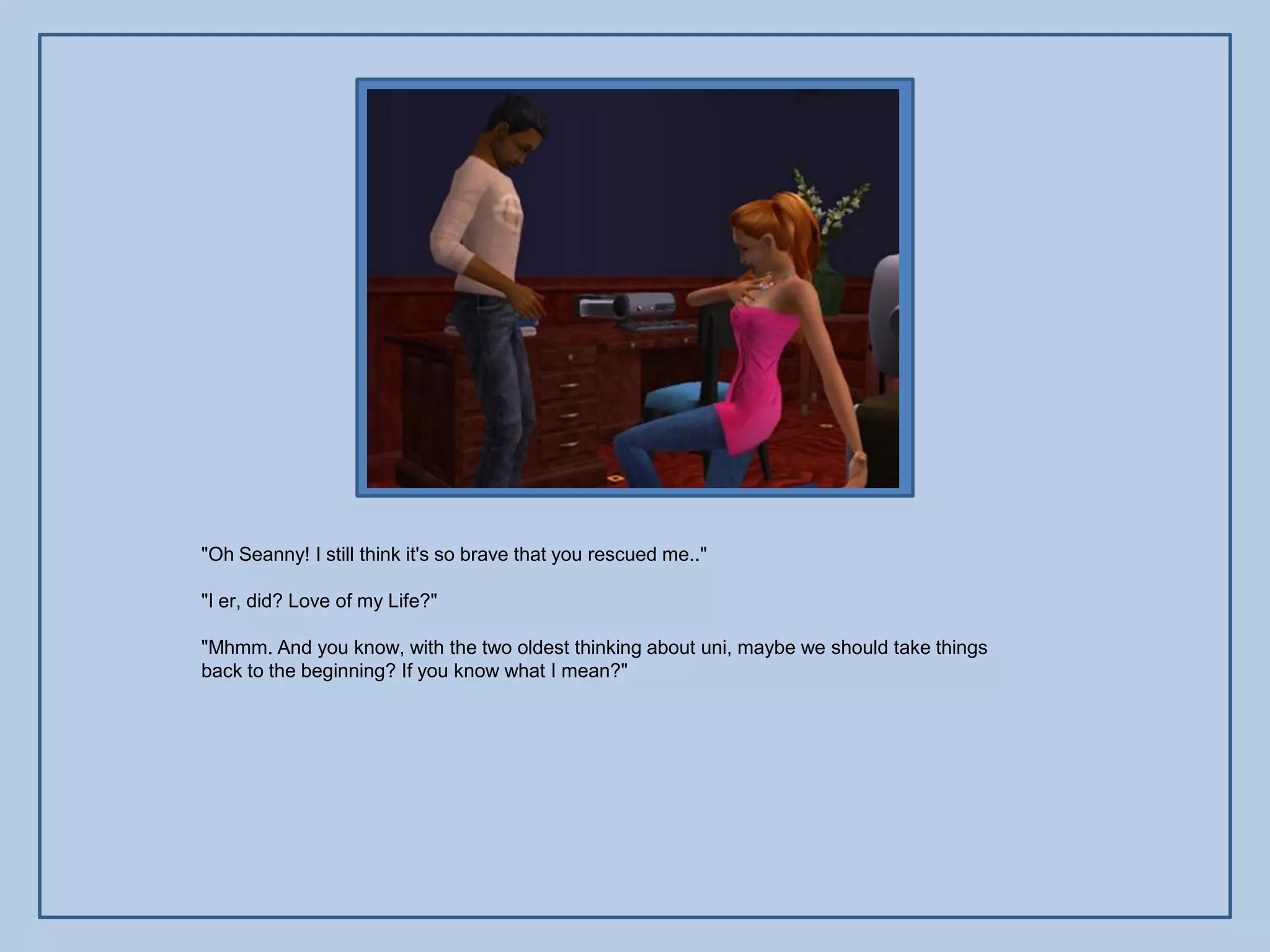"Oh Seanny! I still think it's so brave that you rescued me.."

"I er, did? Love of my Life?"

"Mhmm. And you know, with the two oldest thinking about uni, maybe we should take things
back to the beginning? If you know what I mean?"
 