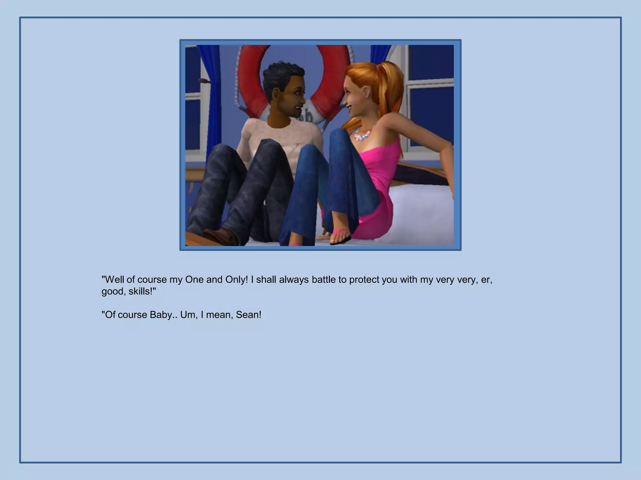 "Well of course my One and Only! I shall always battle to protect you with my very very, er,
good, skills!"

"Of course Baby.. Um, I mean, Sean!
 