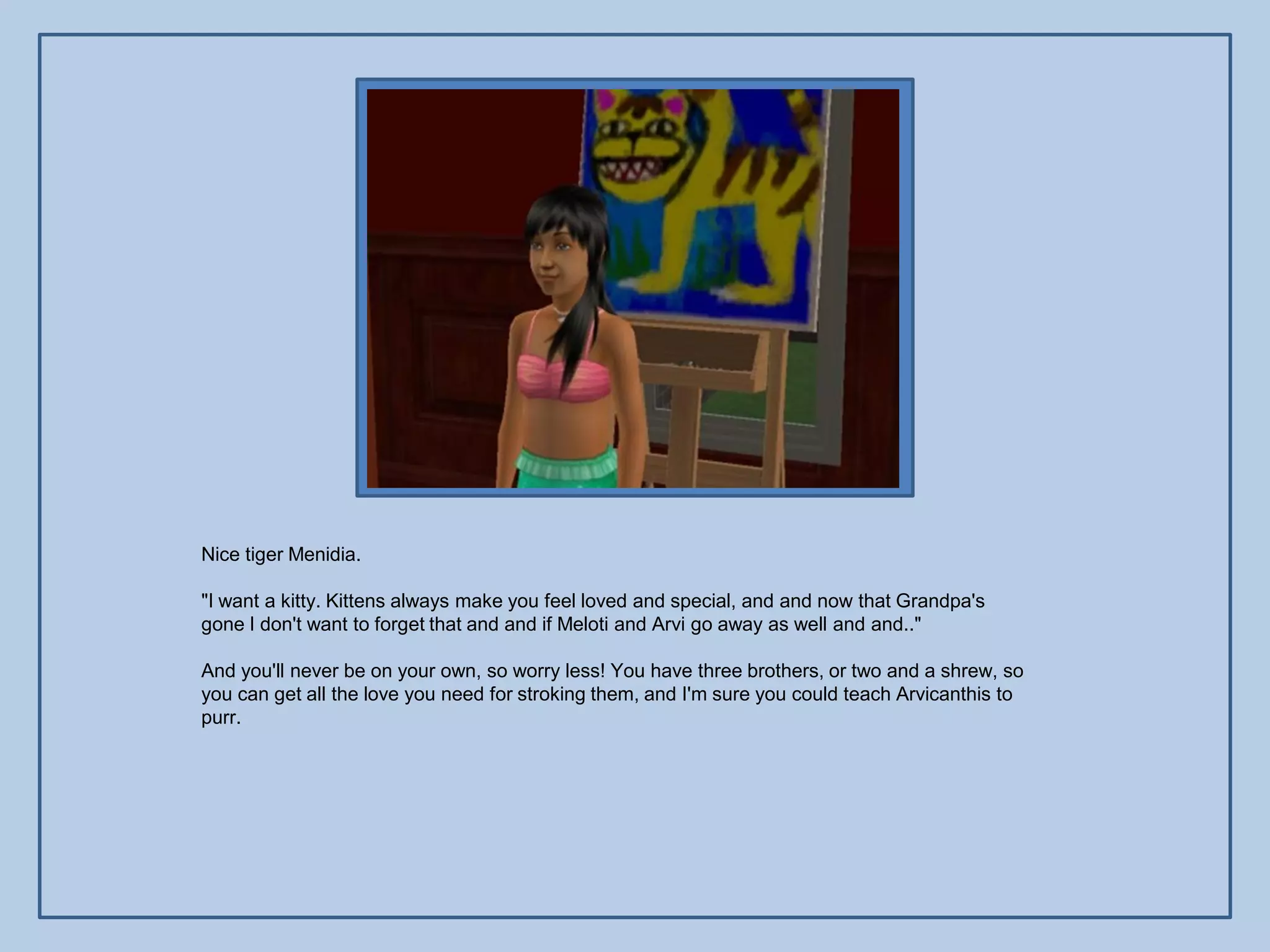 Nice tiger Menidia.

"I want a kitty. Kittens always make you feel loved and special, and and now that Grandpa's
gone I don't want to forget that and and if Meloti and Arvi go away as well and and.."

And you'll never be on your own, so worry less! You have three brothers, or two and a shrew, so
you can get all the love you need for stroking them, and I'm sure you could teach Arvicanthis to
purr.
 
