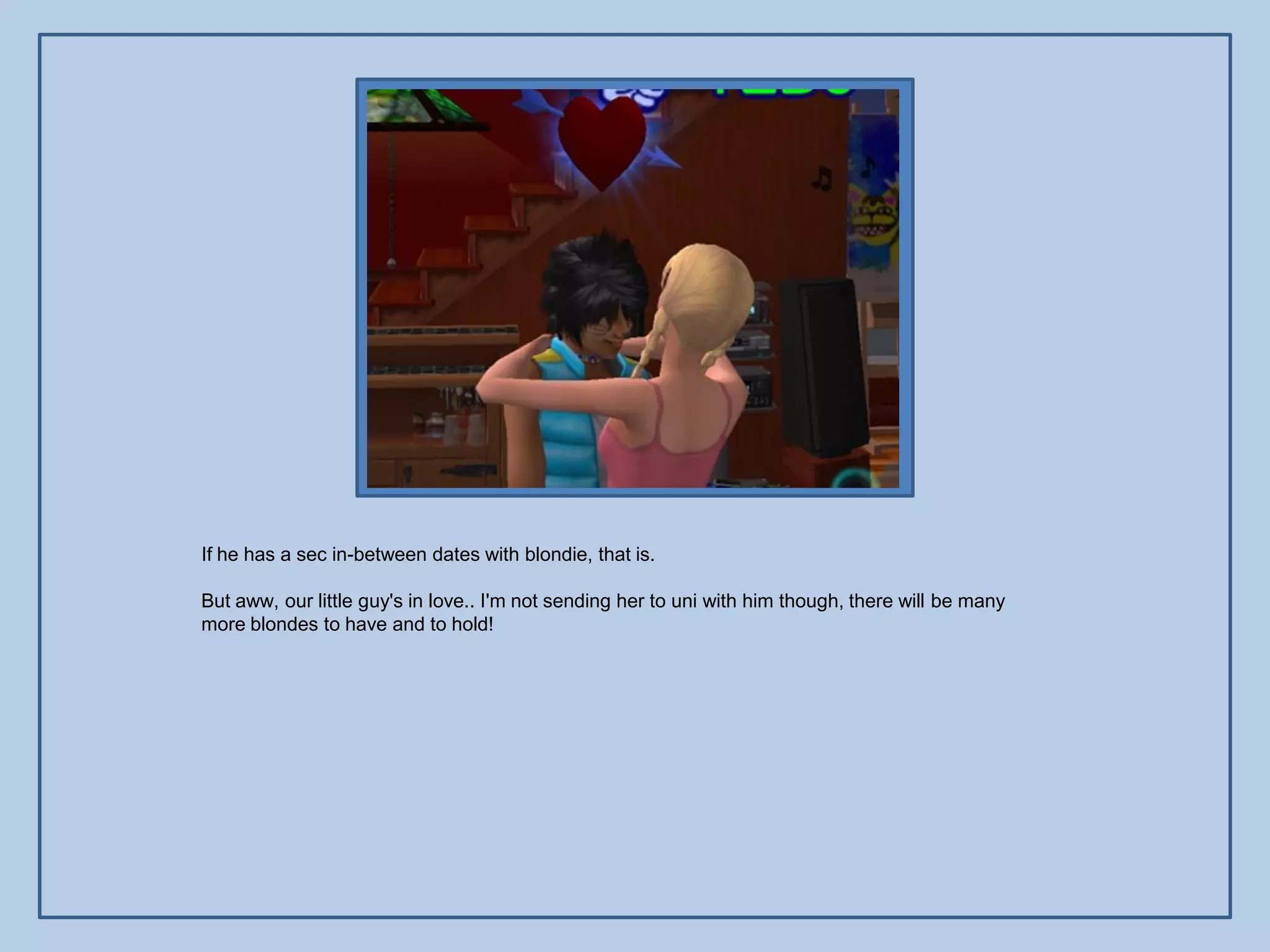 If he has a sec in-between dates with blondie, that is.

But aww, our little guy's in love.. I'm not sending her to uni with him though, there will be many
more blondes to have and to hold!
 