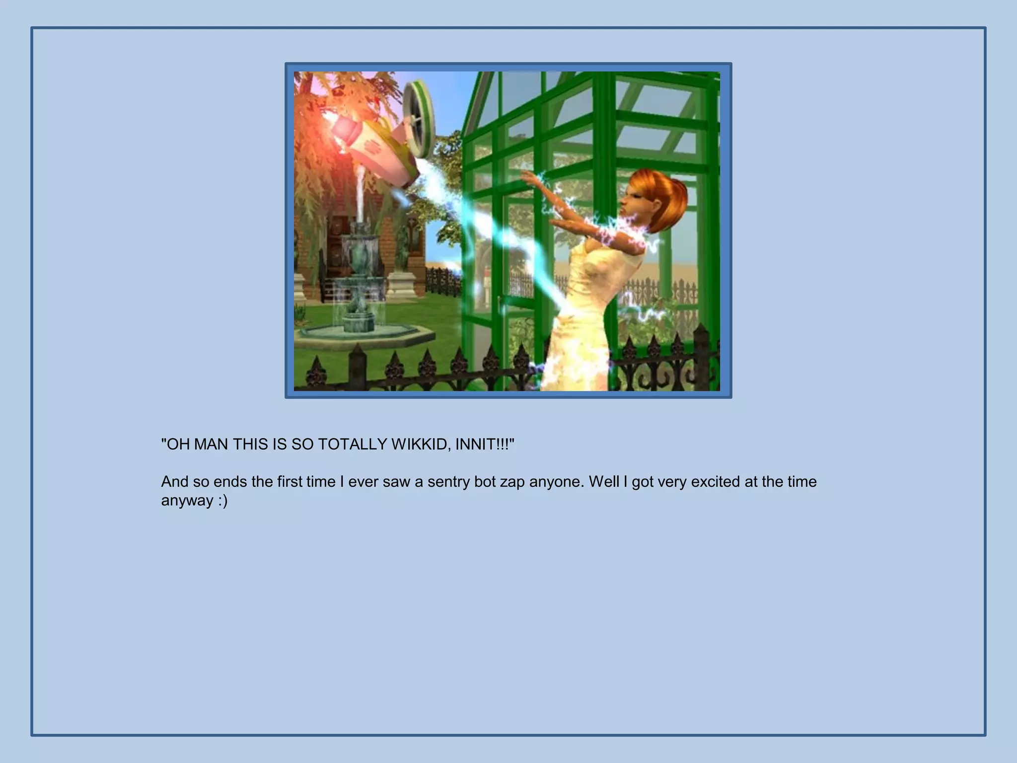 "OH MAN THIS IS SO TOTALLY WIKKID, INNIT!!!"

And so ends the first time I ever saw a sentry bot zap anyone. Well I got very excited at the time
anyway :)
 