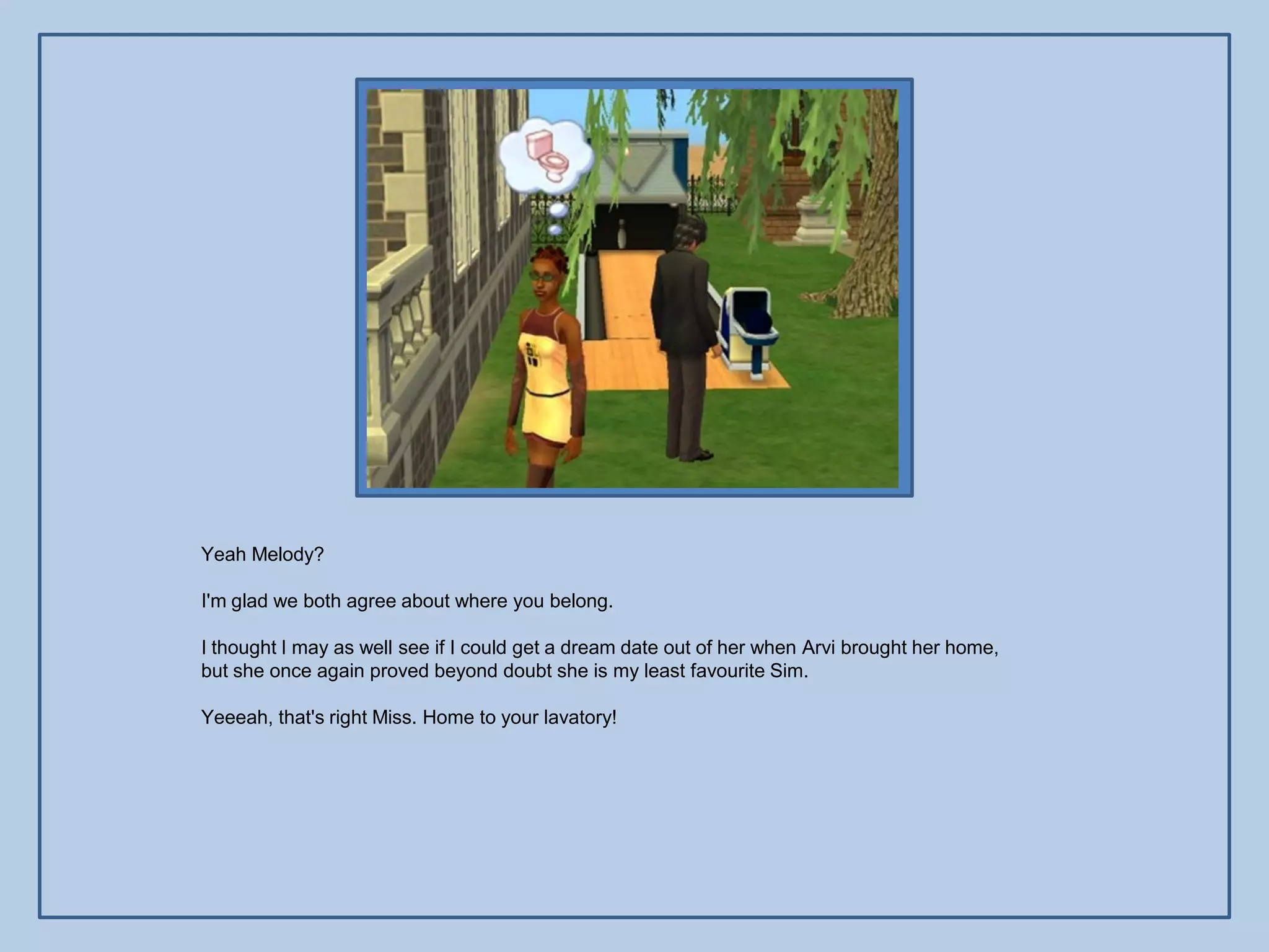 Yeah Melody?

I'm glad we both agree about where you belong.

I thought I may as well see if I could get a dream date out of her when Arvi brought her home,
but she once again proved beyond doubt she is my least favourite Sim.

Yeeeah, that's right Miss. Home to your lavatory!
 