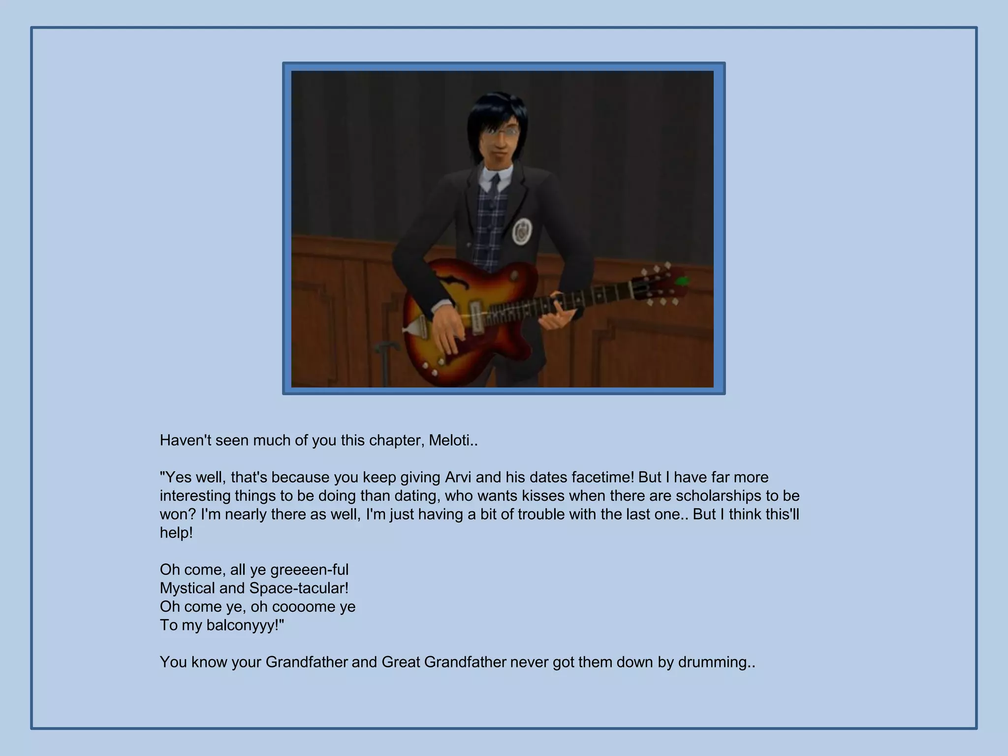 Haven't seen much of you this chapter, Meloti..

"Yes well, that's because you keep giving Arvi and his dates facetime! But I have far more
interesting things to be doing than dating, who wants kisses when there are scholarships to be
won? I'm nearly there as well, I'm just having a bit of trouble with the last one.. But I think this'll
help!

Oh come, all ye greeeen-ful
Mystical and Space-tacular!
Oh come ye, oh coooome ye
To my balconyyy!"

You know your Grandfather and Great Grandfather never got them down by drumming..
 