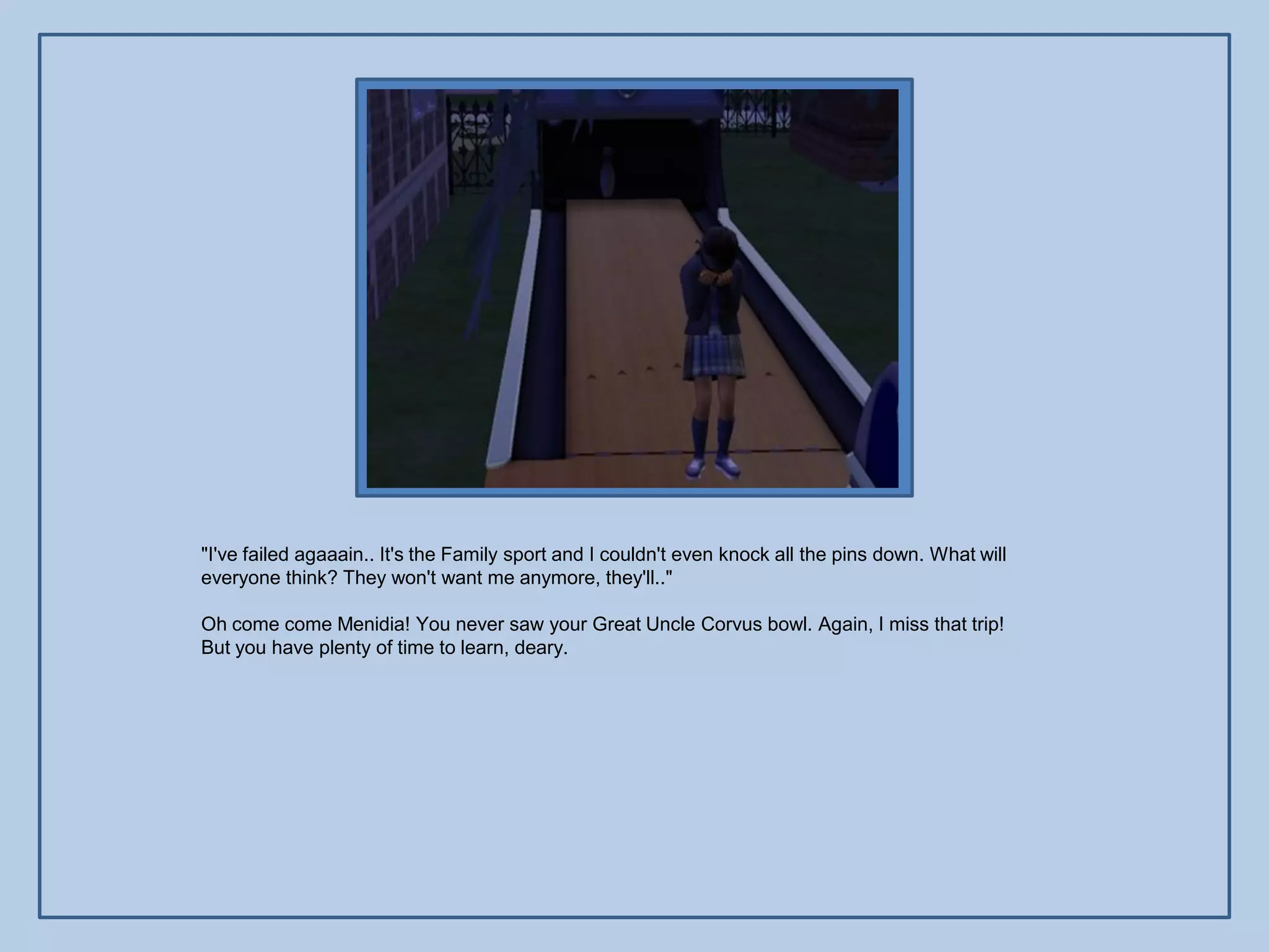 "I've failed agaaain.. It's the Family sport and I couldn't even knock all the pins down. What will
everyone think? They won't want me anymore, they'll.."

Oh come come Menidia! You never saw your Great Uncle Corvus bowl. Again, I miss that trip!
But you have plenty of time to learn, deary.
 
