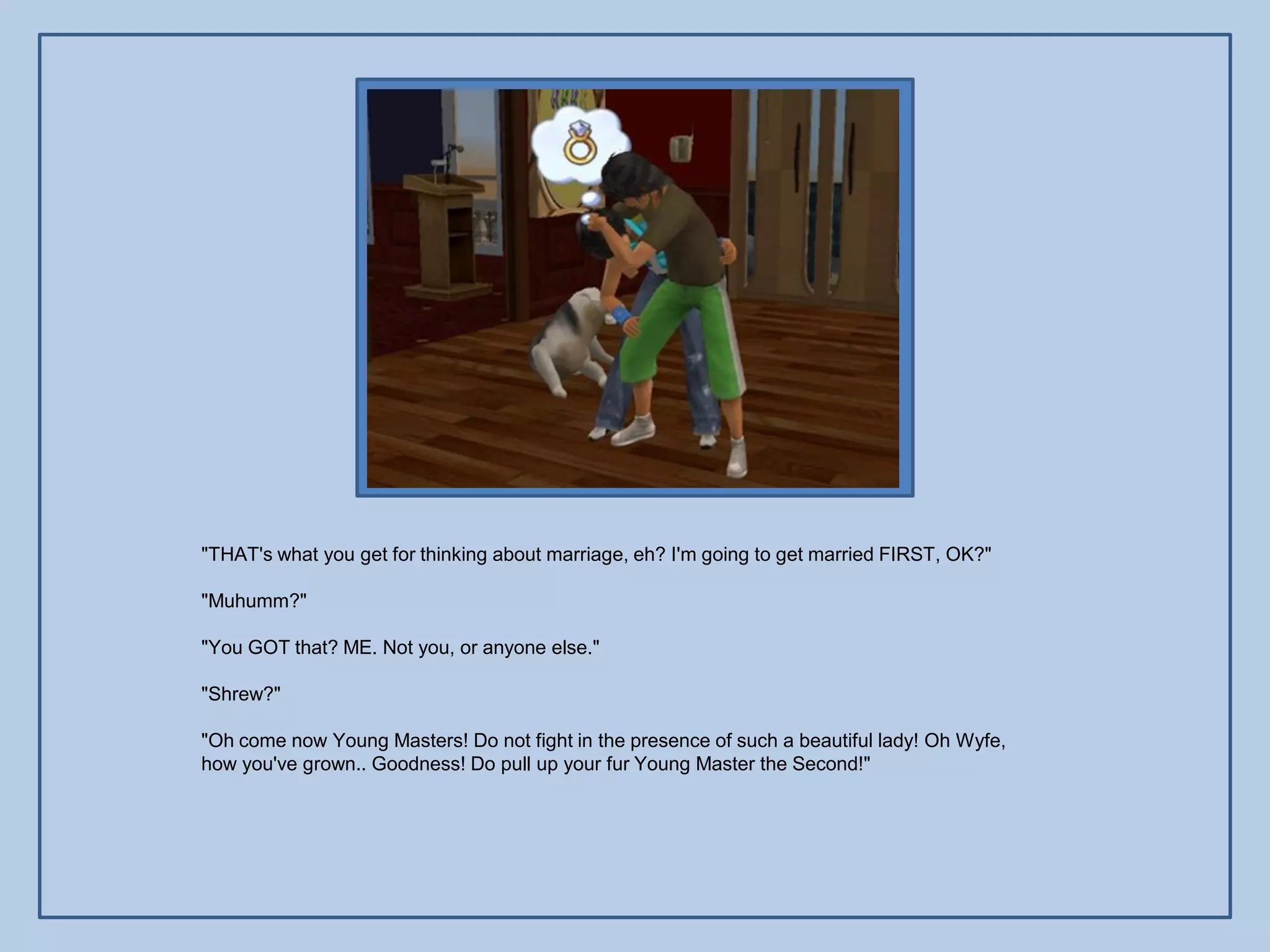 "THAT's what you get for thinking about marriage, eh? I'm going to get married FIRST, OK?"

"Muhumm?"

"You GOT that? ME. Not you, or anyone else."

"Shrew?"

"Oh come now Young Masters! Do not fight in the presence of such a beautiful lady! Oh Wyfe,
how you've grown.. Goodness! Do pull up your fur Young Master the Second!"
 