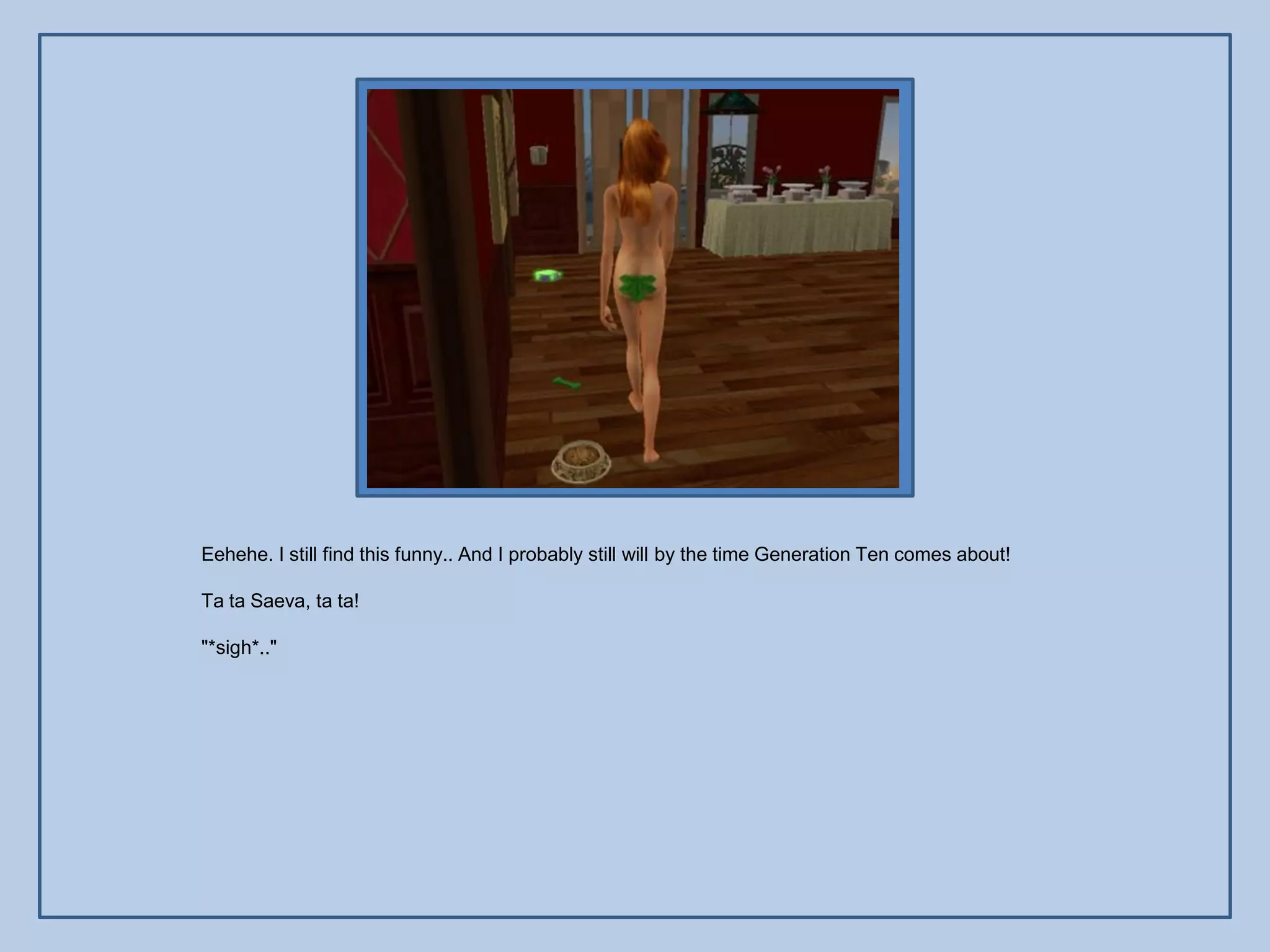 Eehehe. I still find this funny.. And I probably still will by the time Generation Ten comes about!

Ta ta Saeva, ta ta!

"*sigh*.."
 