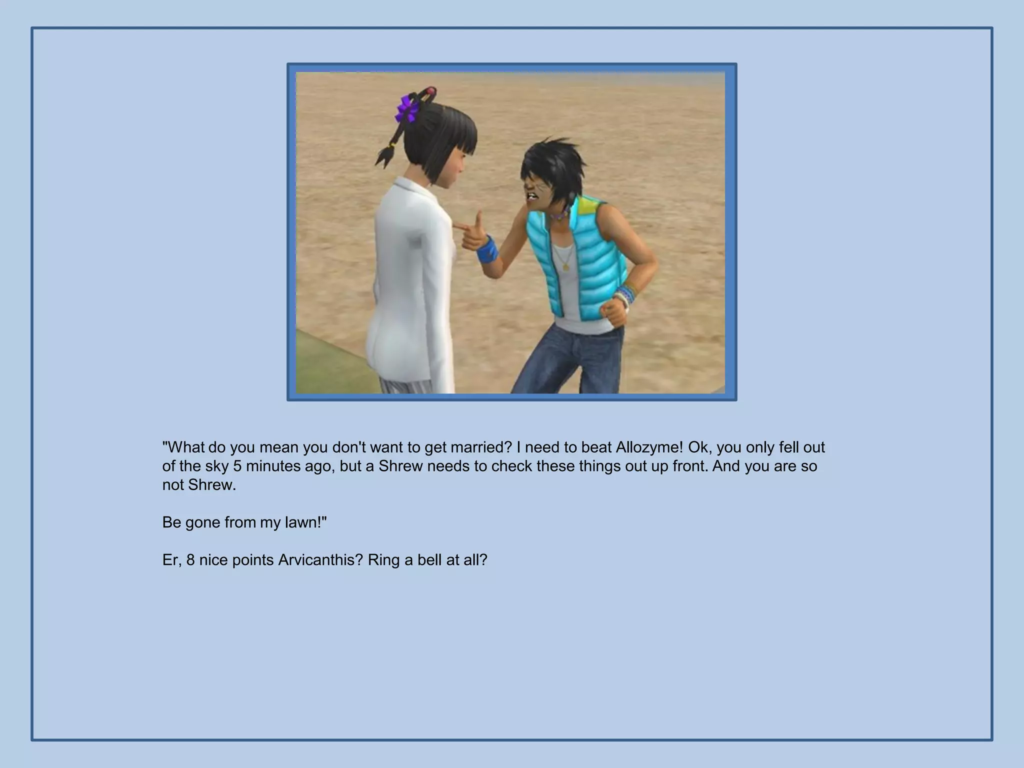 "What do you mean you don't want to get married? I need to beat Allozyme! Ok, you only fell out
of the sky 5 minutes ago, but a Shrew needs to check these things out up front. And you are so
not Shrew.

Be gone from my lawn!"

Er, 8 nice points Arvicanthis? Ring a bell at all?
 