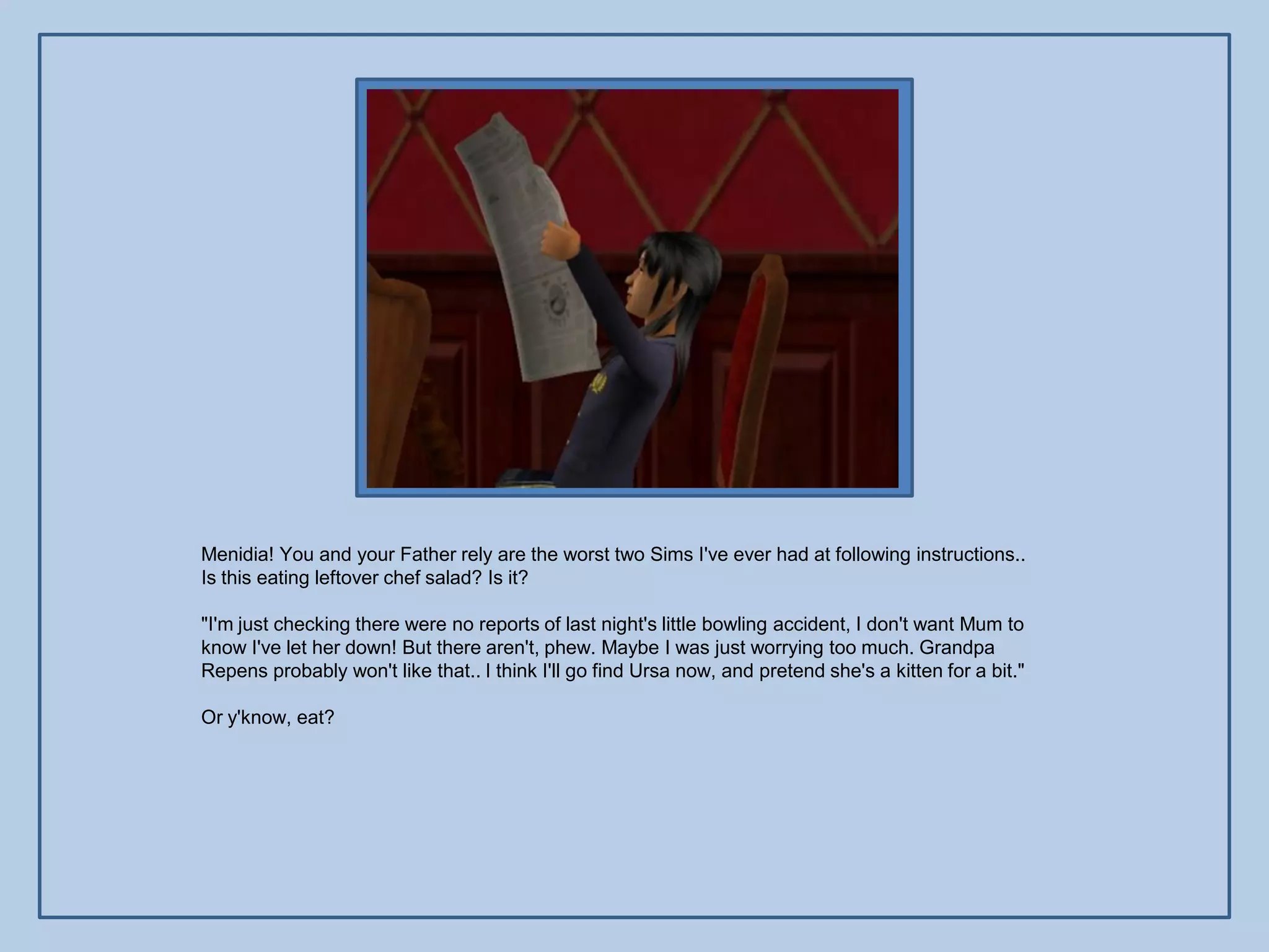 Menidia! You and your Father rely are the worst two Sims I've ever had at following instructions..
Is this eating leftover chef salad? Is it?

"I'm just checking there were no reports of last night's little bowling accident, I don't want Mum to
know I've let her down! But there aren't, phew. Maybe I was just worrying too much. Grandpa
Repens probably won't like that.. I think I'll go find Ursa now, and pretend she's a kitten for a bit."

Or y'know, eat?
 