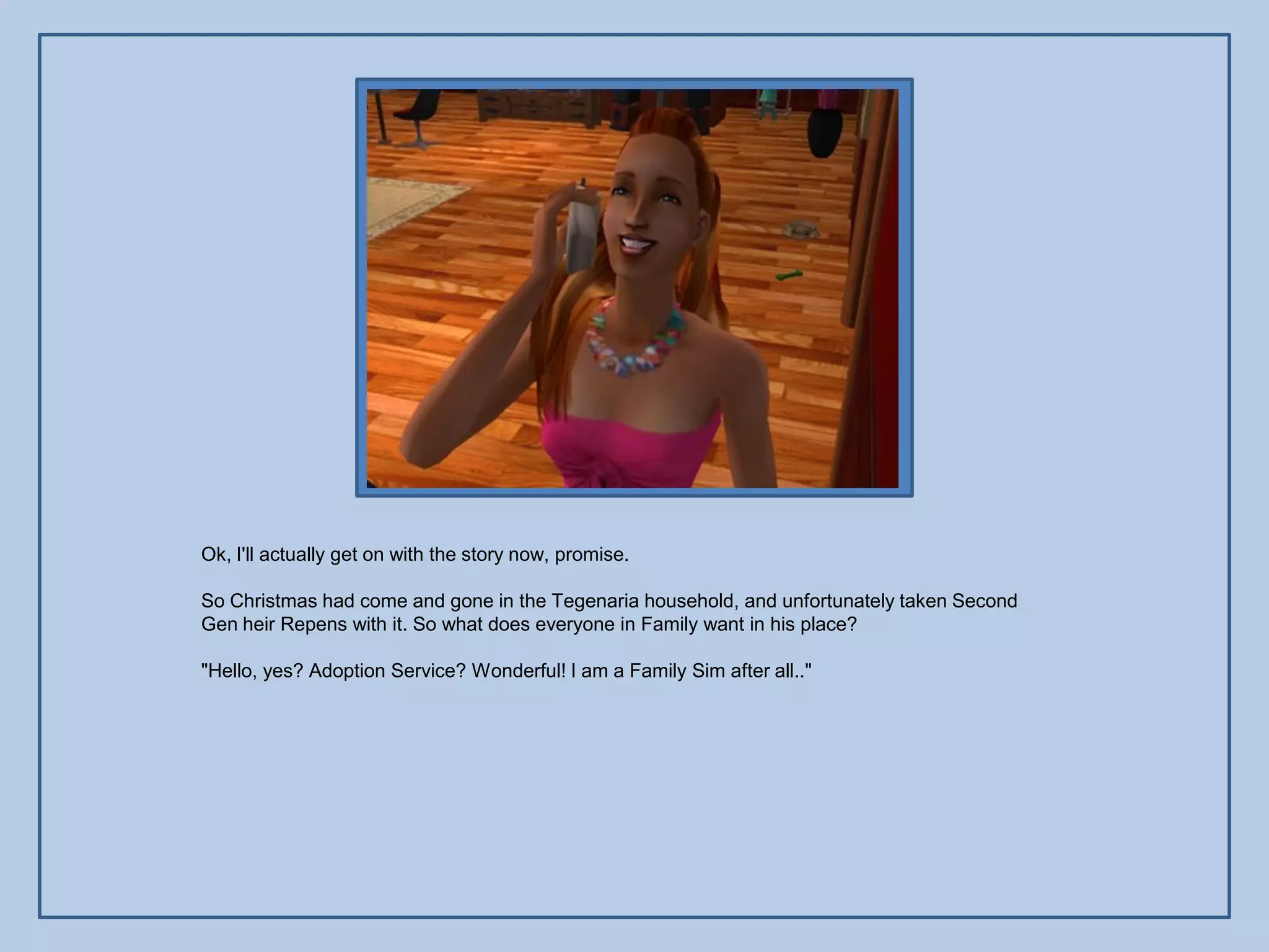 Ok, I'll actually get on with the story now, promise.

So Christmas had come and gone in the Tegenaria household, and unfortunately taken Second
Gen heir Repens with it. So what does everyone in Family want in his place?

"Hello, yes? Adoption Service? Wonderful! I am a Family Sim after all.."
 