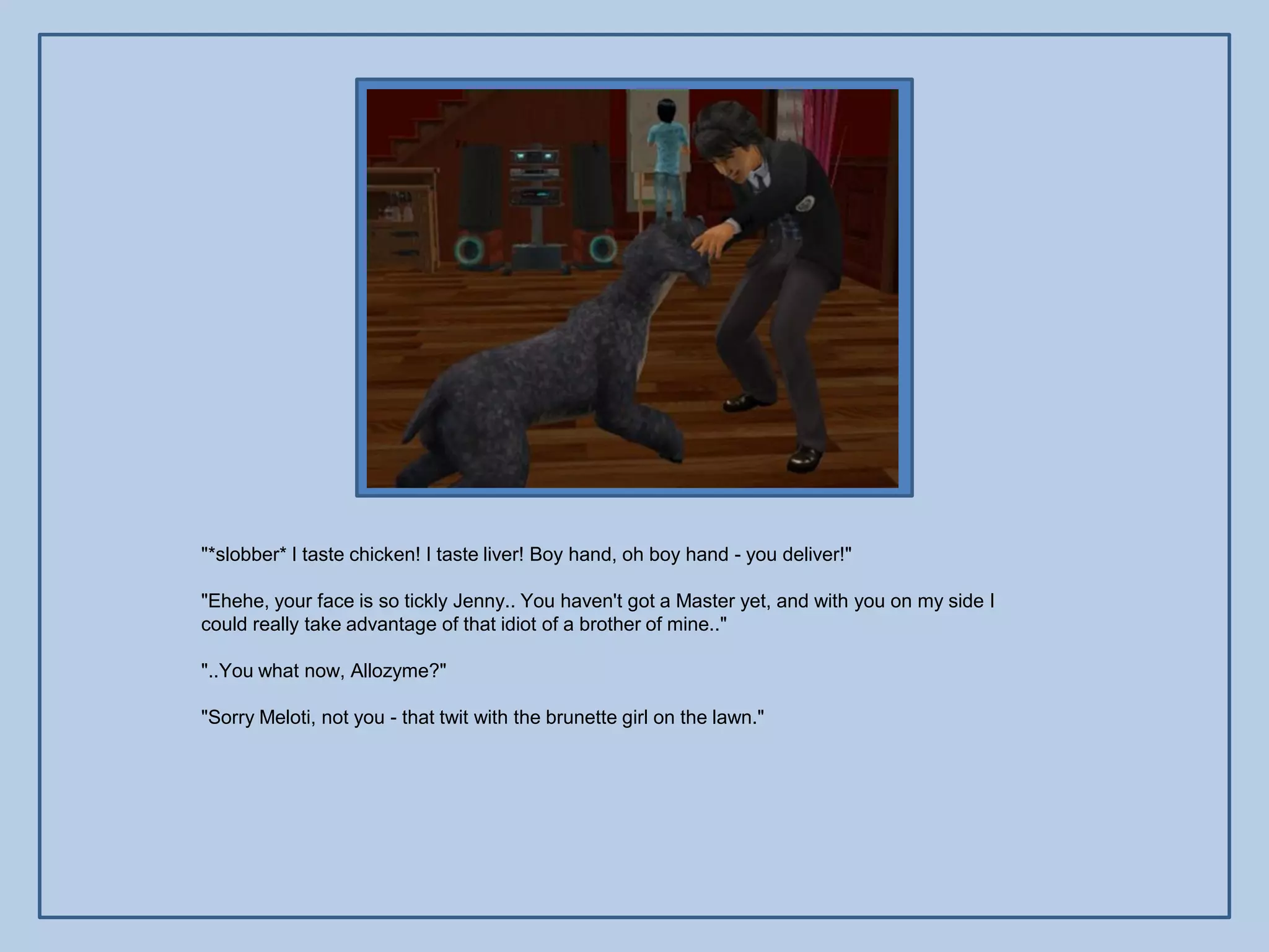 "*slobber* I taste chicken! I taste liver! Boy hand, oh boy hand - you deliver!"

"Ehehe, your face is so tickly Jenny.. You haven't got a Master yet, and with you on my side I
could really take advantage of that idiot of a brother of mine.."

"..You what now, Allozyme?"

"Sorry Meloti, not you - that twit with the brunette girl on the lawn."
 