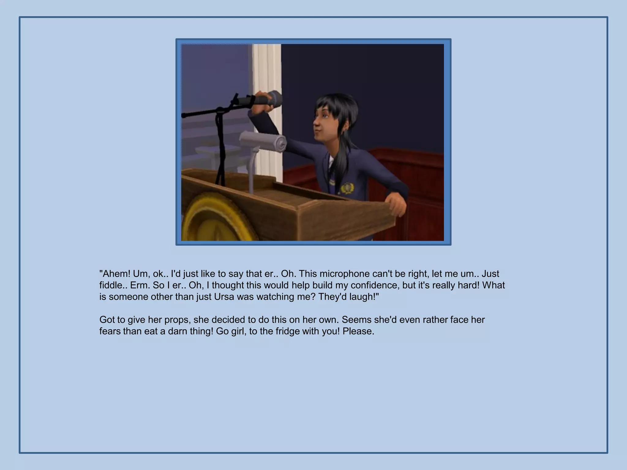 "Ahem! Um, ok.. I'd just like to say that er.. Oh. This microphone can't be right, let me um.. Just
fiddle.. Erm. So I er.. Oh, I thought this would help build my confidence, but it's really hard! What
is someone other than just Ursa was watching me? They'd laugh!"

Got to give her props, she decided to do this on her own. Seems she'd even rather face her
fears than eat a darn thing! Go girl, to the fridge with you! Please.
 