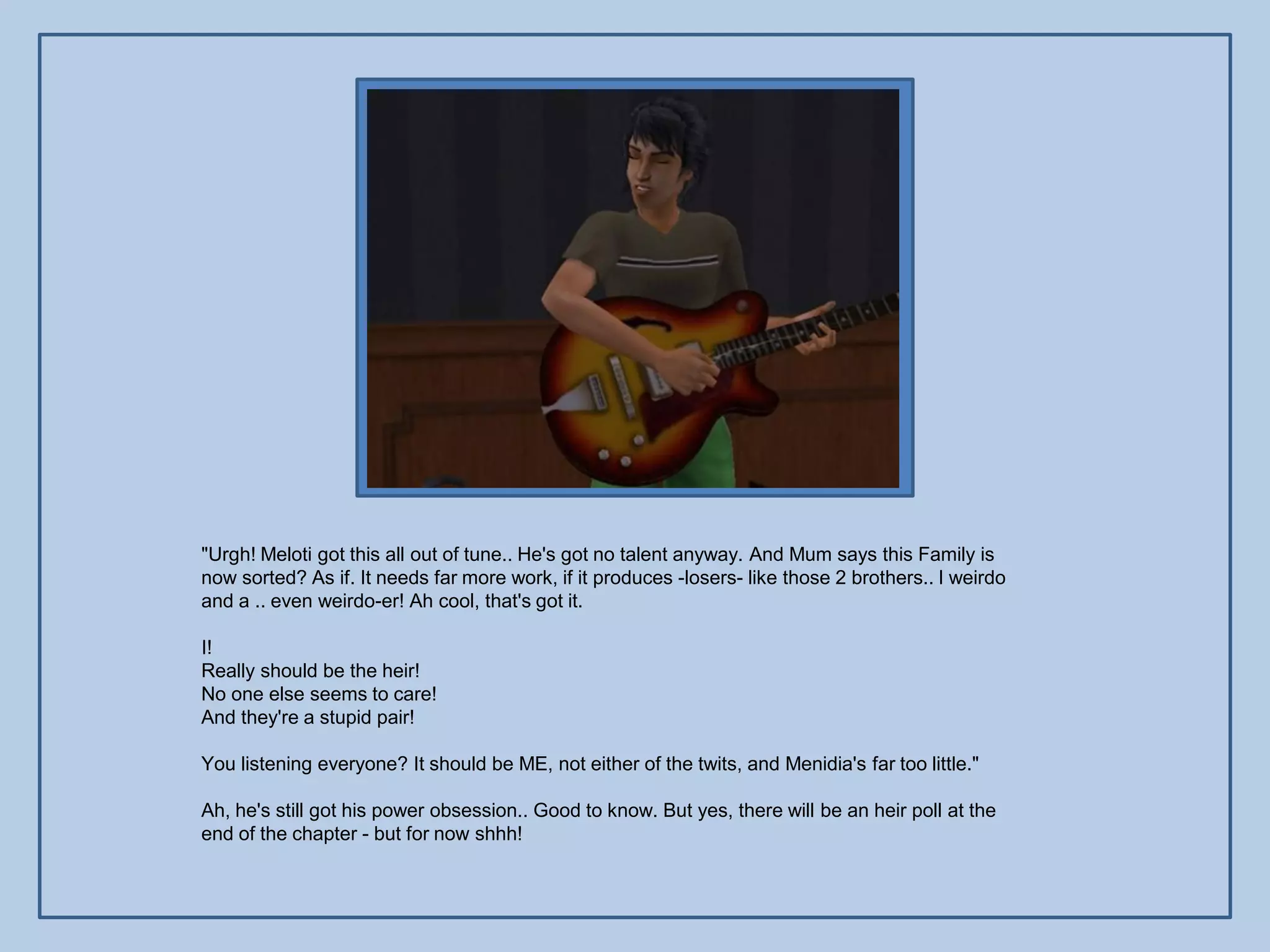 "Urgh! Meloti got this all out of tune.. He's got no talent anyway. And Mum says this Family is
now sorted? As if. It needs far more work, if it produces -losers- like those 2 brothers.. I weirdo
and a .. even weirdo-er! Ah cool, that's got it.

I!
Really should be the heir!
No one else seems to care!
And they're a stupid pair!

You listening everyone? It should be ME, not either of the twits, and Menidia's far too little."

Ah, he's still got his power obsession.. Good to know. But yes, there will be an heir poll at the
end of the chapter - but for now shhh!
 