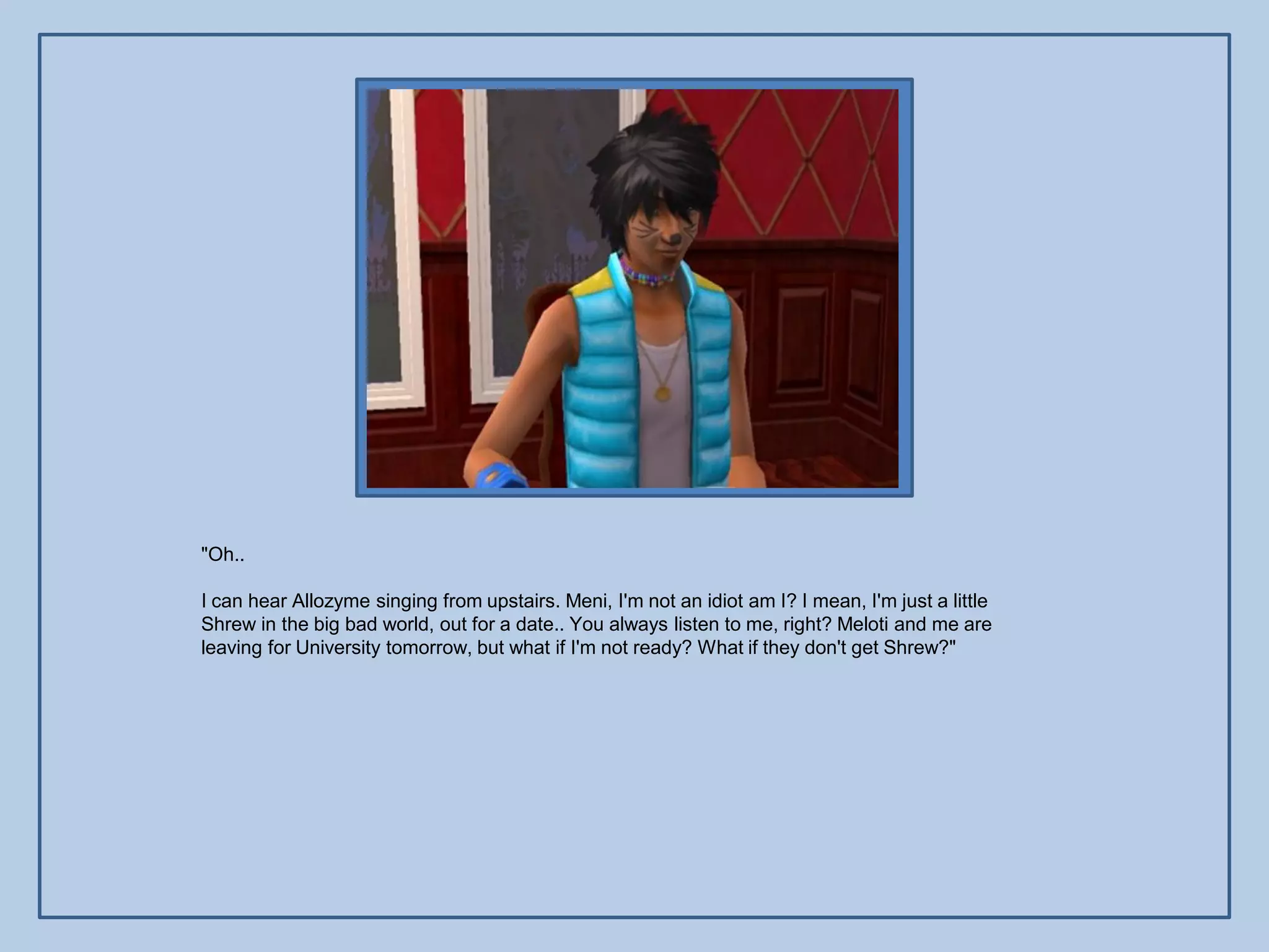 "Oh..

I can hear Allozyme singing from upstairs. Meni, I'm not an idiot am I? I mean, I'm just a little
Shrew in the big bad world, out for a date.. You always listen to me, right? Meloti and me are
leaving for University tomorrow, but what if I'm not ready? What if they don't get Shrew?"
 