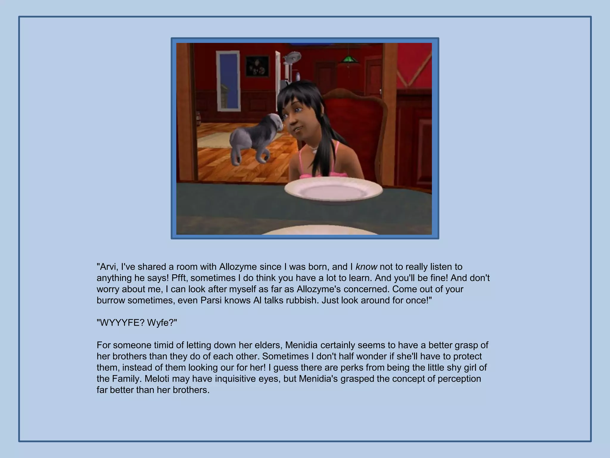 "Arvi, I've shared a room with Allozyme since I was born, and I know not to really listen to
anything he says! Pfft, sometimes I do think you have a lot to learn. And you'll be fine! And don't
worry about me, I can look after myself as far as Allozyme's concerned. Come out of your
burrow sometimes, even Parsi knows Al talks rubbish. Just look around for once!"

"WYYYFE? Wyfe?"

For someone timid of letting down her elders, Menidia certainly seems to have a better grasp of
her brothers than they do of each other. Sometimes I don't half wonder if she'll have to protect
them, instead of them looking our for her! I guess there are perks from being the little shy girl of
the Family. Meloti may have inquisitive eyes, but Menidia's grasped the concept of perception
far better than her brothers.
 