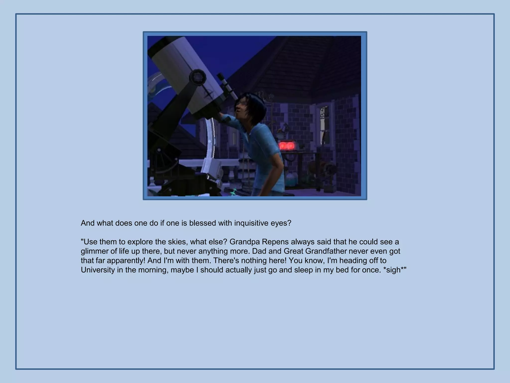 And what does one do if one is blessed with inquisitive eyes?

"Use them to explore the skies, what else? Grandpa Repens always said that he could see a
glimmer of life up there, but never anything more. Dad and Great Grandfather never even got
that far apparently! And I'm with them. There's nothing here! You know, I'm heading off to
University in the morning, maybe I should actually just go and sleep in my bed for once. *sigh*"
 