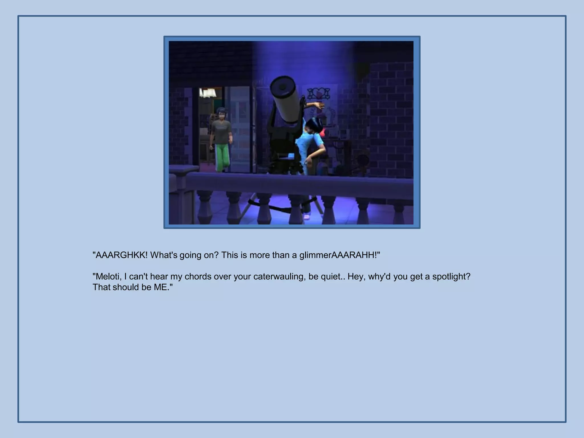 "AAARGHKK! What's going on? This is more than a glimmerAAARAHH!"

"Meloti, I can't hear my chords over your caterwauling, be quiet.. Hey, why'd you get a spotlight?
That should be ME."
 