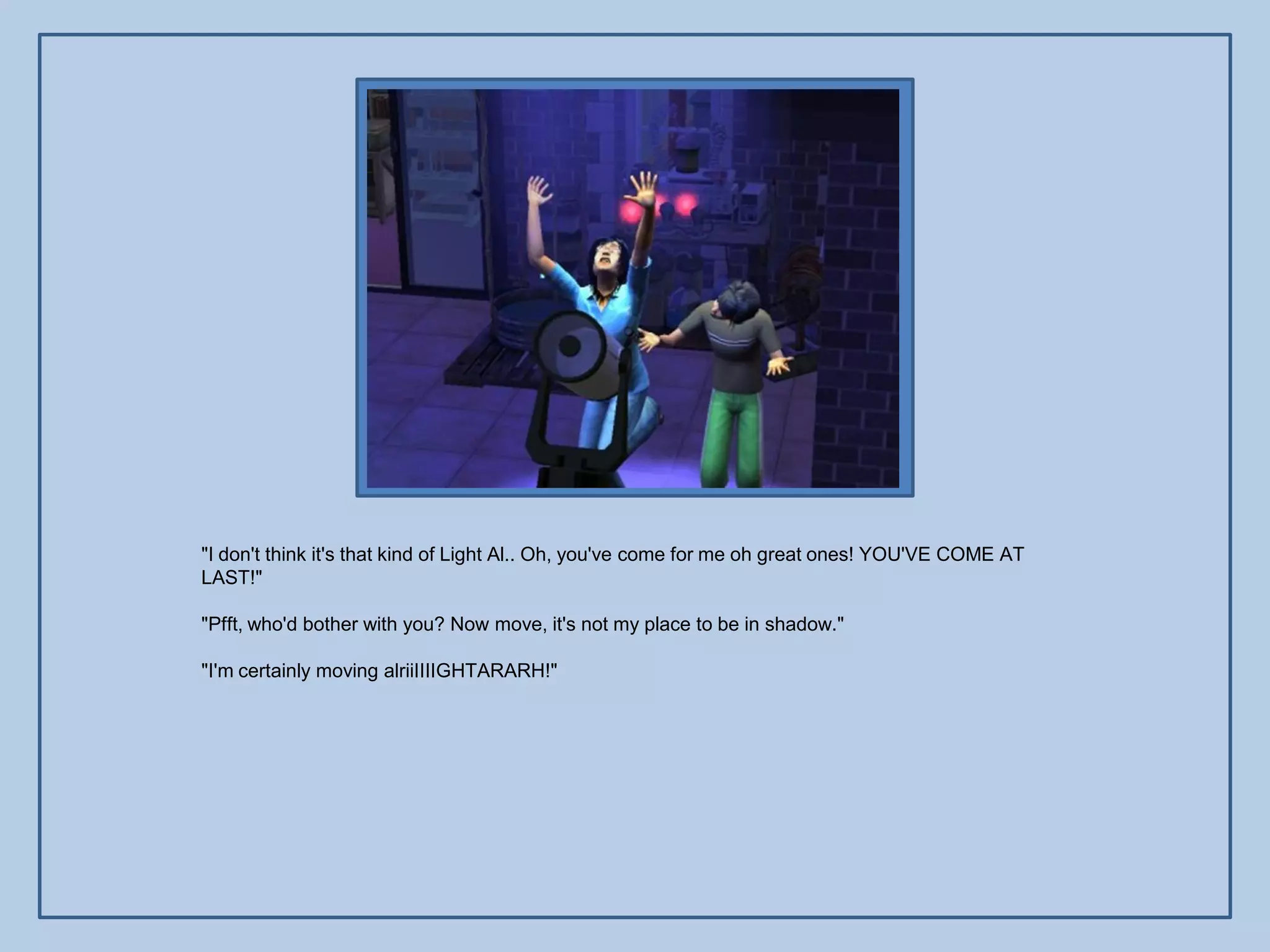 "I don't think it's that kind of Light Al.. Oh, you've come for me oh great ones! YOU'VE COME AT
LAST!"

"Pfft, who'd bother with you? Now move, it's not my place to be in shadow."

"I'm certainly moving alriiIIIIGHTARARH!"
 