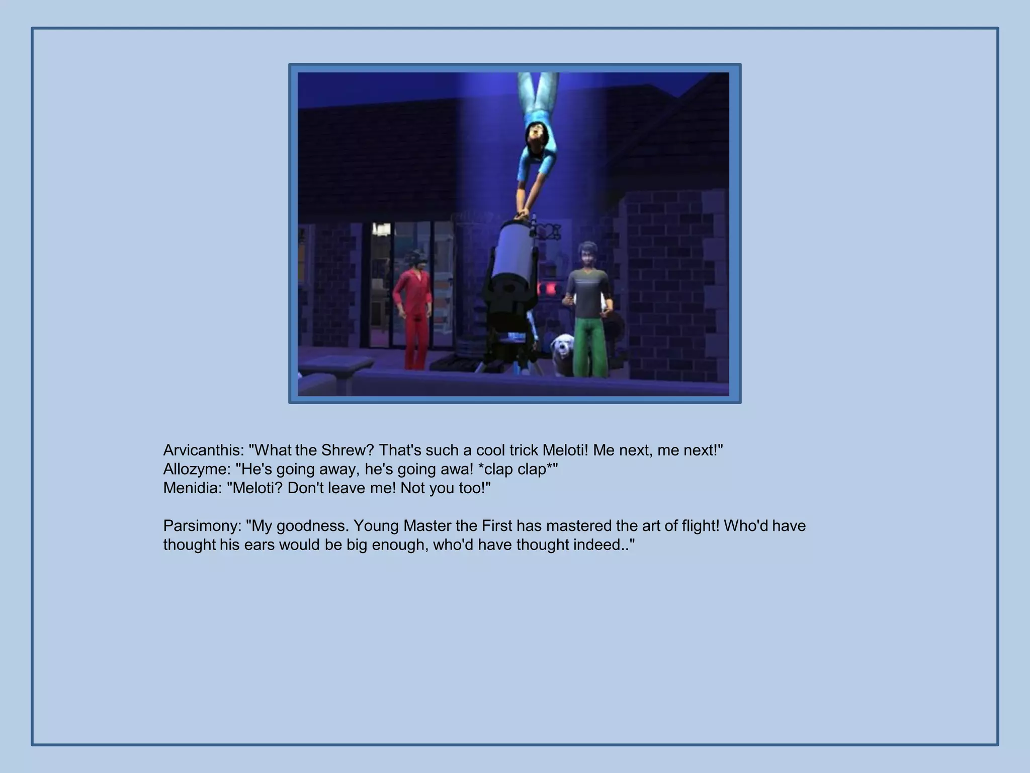 Arvicanthis: "What the Shrew? That's such a cool trick Meloti! Me next, me next!"
Allozyme: "He's going away, he's going awa! *clap clap*"
Menidia: "Meloti? Don't leave me! Not you too!"

Parsimony: "My goodness. Young Master the First has mastered the art of flight! Who'd have
thought his ears would be big enough, who'd have thought indeed.."
 