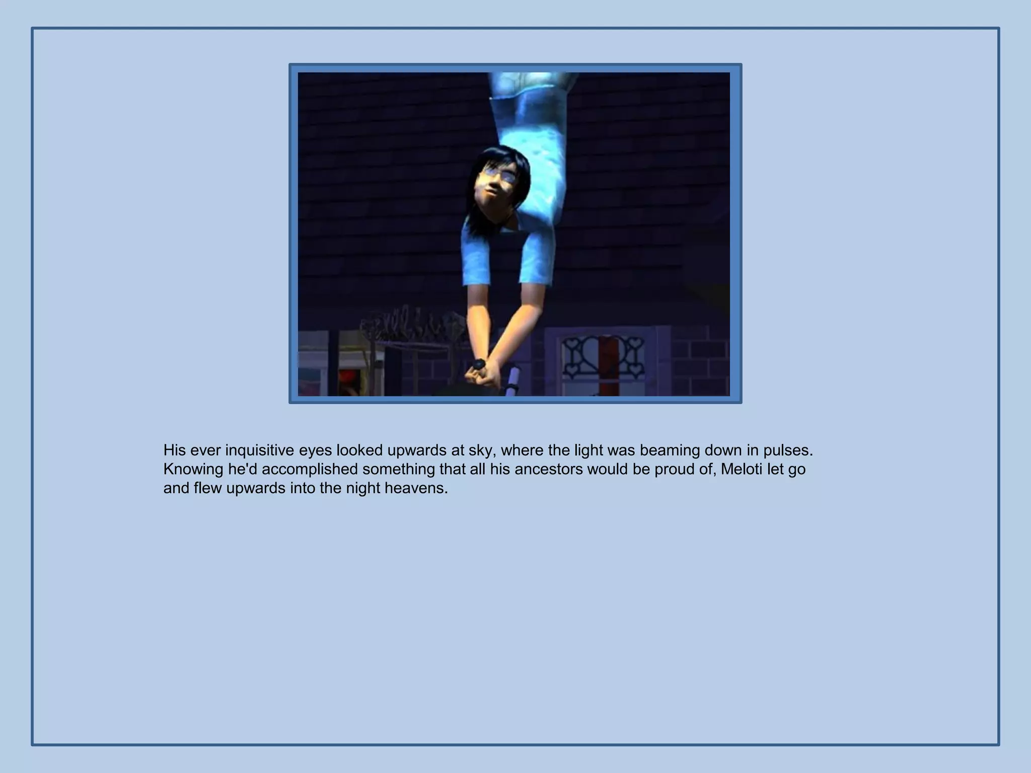 His ever inquisitive eyes looked upwards at sky, where the light was beaming down in pulses.
Knowing he'd accomplished something that all his ancestors would be proud of, Meloti let go
and flew upwards into the night heavens.
 