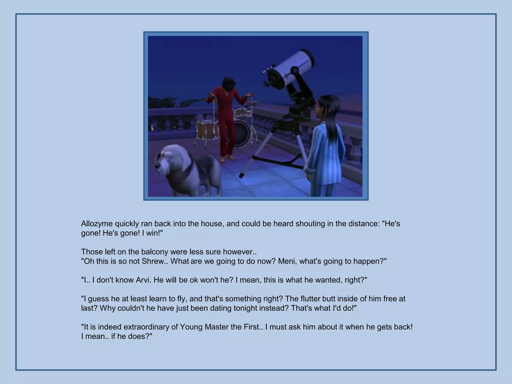 Allozyme quickly ran back into the house, and could be heard shouting in the distance: "He's
gone! He's gone! I win!"

Those left on the balcony were less sure however..
"Oh this is so not Shrew.. What are we going to do now? Meni, what's going to happen?"

"I.. I don't know Arvi. He will be ok won't he? I mean, this is what he wanted, right?"

"I guess he at least learn to fly, and that's something right? The flutter butt inside of him free at
last? Why couldn't he have just been dating tonight instead? That's what I'd do!"

"It is indeed extraordinary of Young Master the First.. I must ask him about it when he gets back!
I mean.. if he does?"
 