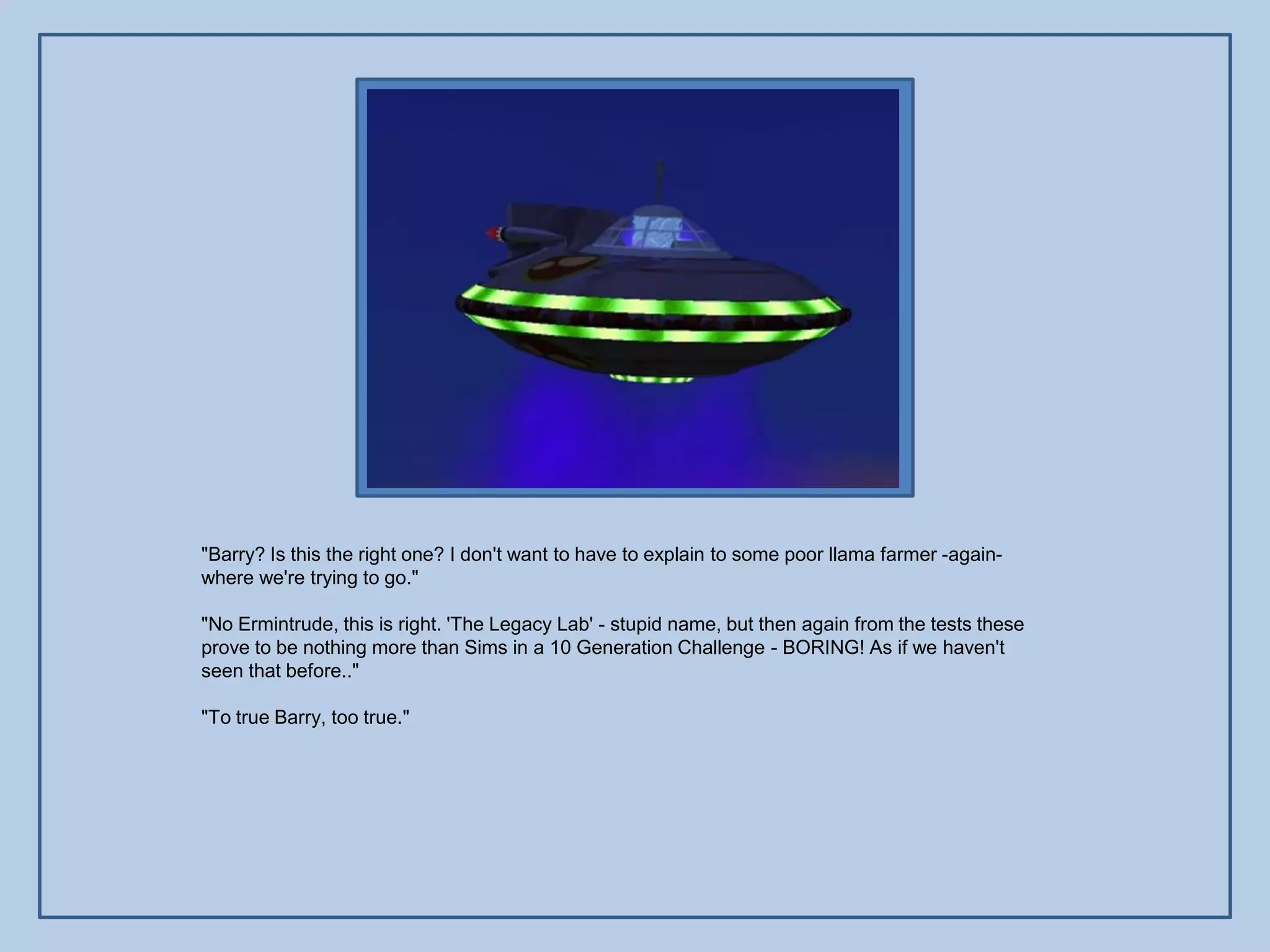 "Barry? Is this the right one? I don't want to have to explain to some poor llama farmer -again-
where we're trying to go."

"No Ermintrude, this is right. 'The Legacy Lab' - stupid name, but then again from the tests these
prove to be nothing more than Sims in a 10 Generation Challenge - BORING! As if we haven't
seen that before.."

"To true Barry, too true."
 
