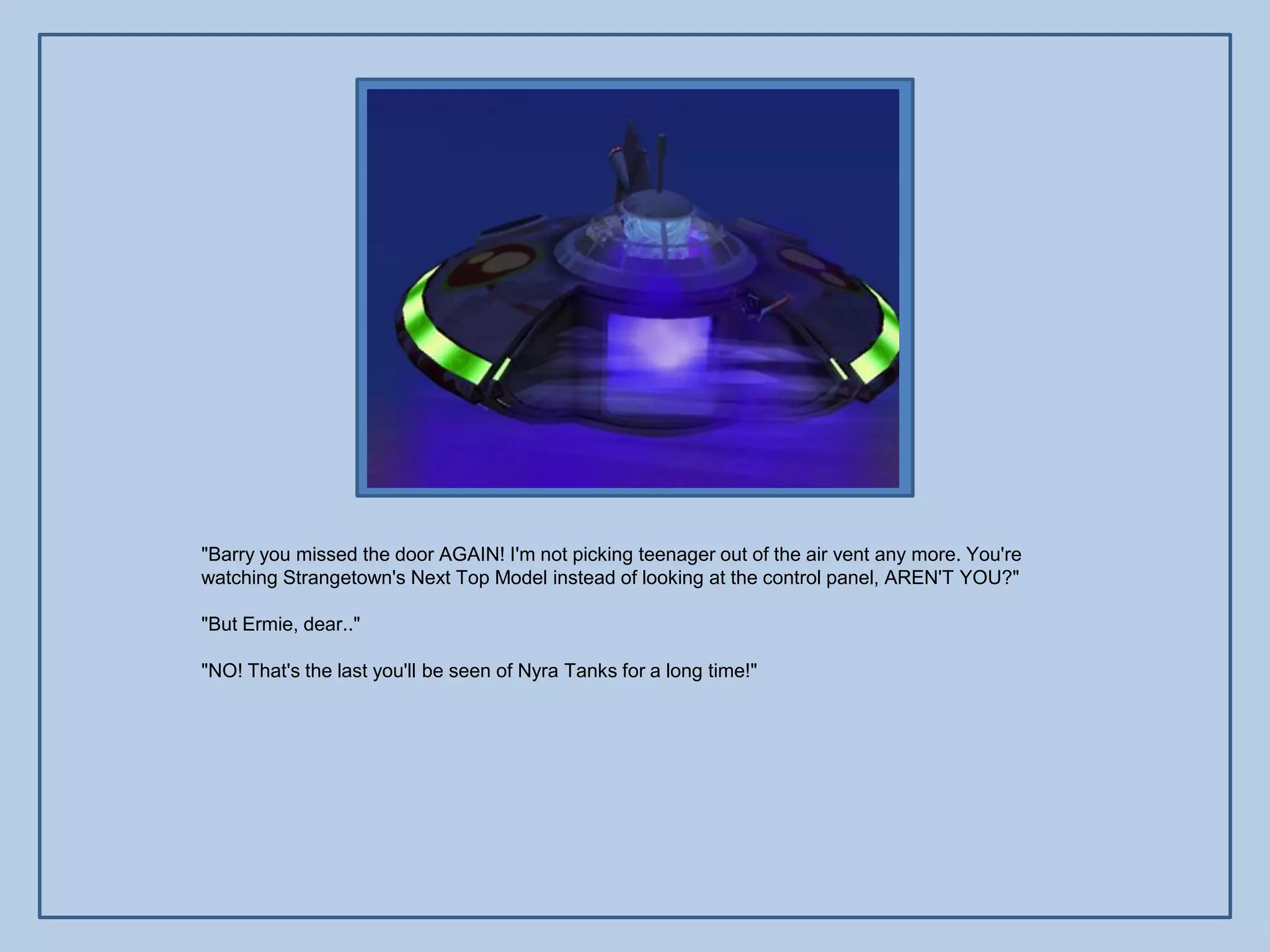 "Barry you missed the door AGAIN! I'm not picking teenager out of the air vent any more. You're
watching Strangetown's Next Top Model instead of looking at the control panel, AREN'T YOU?"

"But Ermie, dear.."

"NO! That's the last you'll be seen of Nyra Tanks for a long time!"
 
