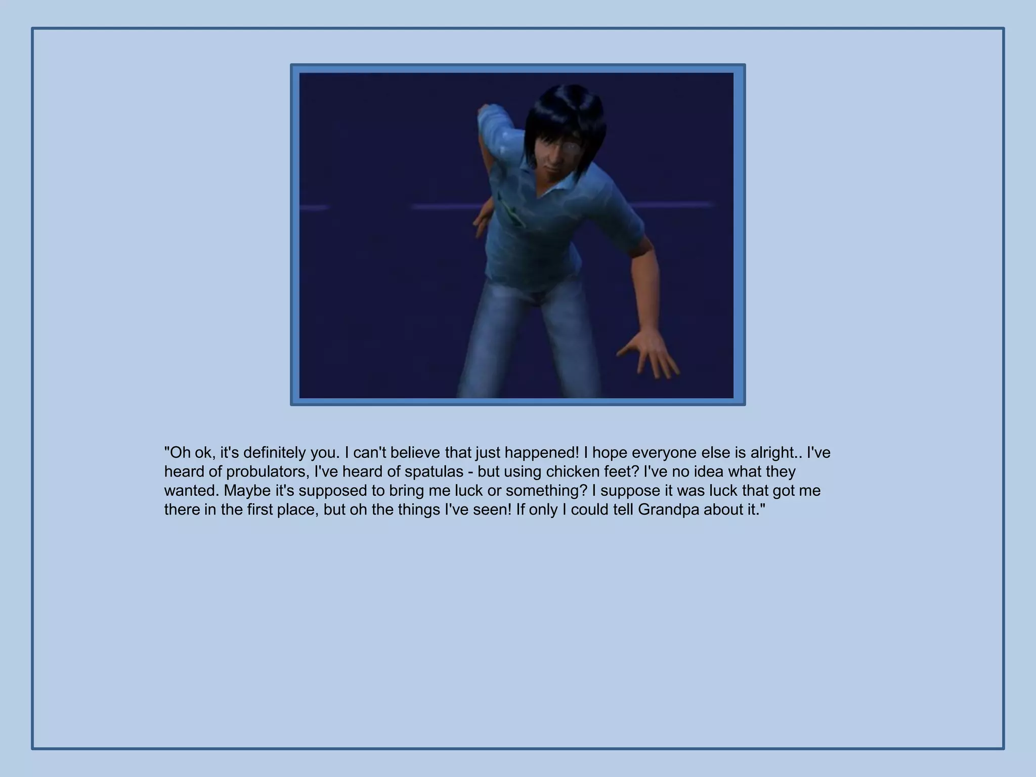 "Oh ok, it's definitely you. I can't believe that just happened! I hope everyone else is alright.. I've
heard of probulators, I've heard of spatulas - but using chicken feet? I've no idea what they
wanted. Maybe it's supposed to bring me luck or something? I suppose it was luck that got me
there in the first place, but oh the things I've seen! If only I could tell Grandpa about it."
 