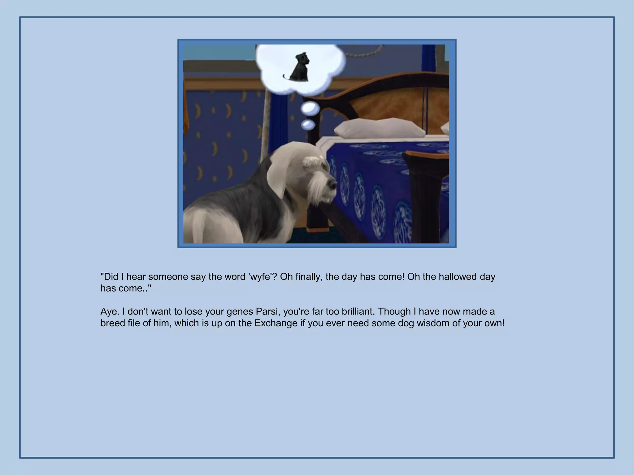 "Did I hear someone say the word 'wyfe'? Oh finally, the day has come! Oh the hallowed day
has come.."

Aye. I don't want to lose your genes Parsi, you're far too brilliant. Though I have now made a
breed file of him, which is up on the Exchange if you ever need some dog wisdom of your own!
 