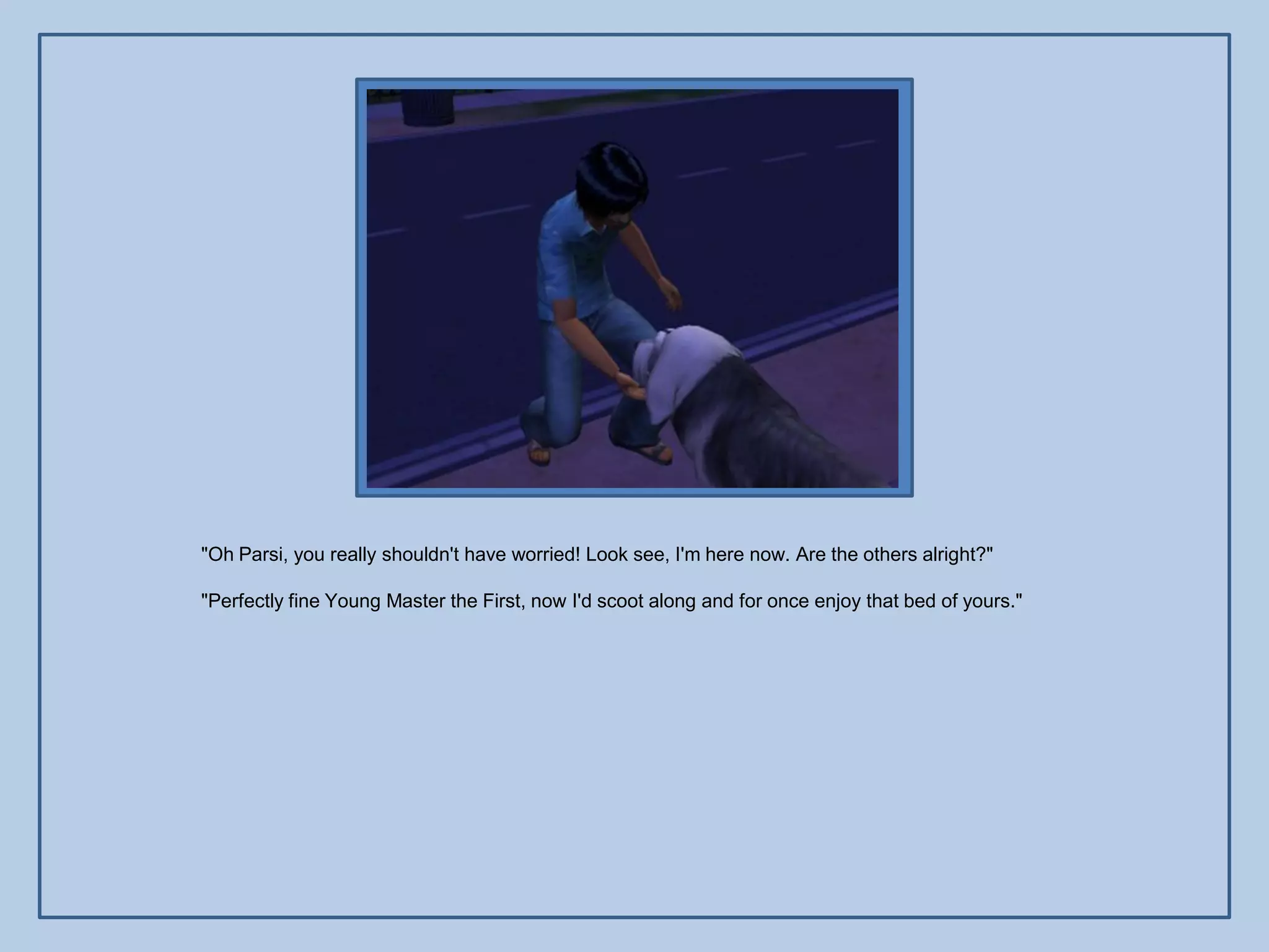 "Oh Parsi, you really shouldn't have worried! Look see, I'm here now. Are the others alright?"

"Perfectly fine Young Master the First, now I'd scoot along and for once enjoy that bed of yours."
 