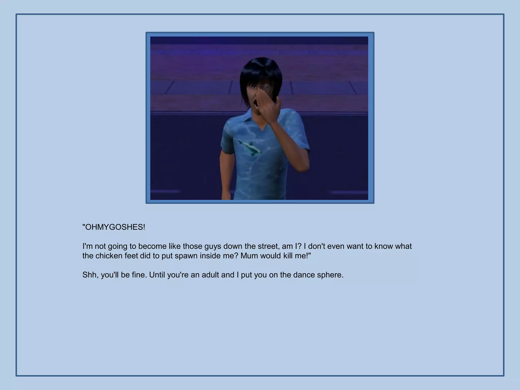 "OHMYGOSHES!

I'm not going to become like those guys down the street, am I? I don't even want to know what
the chicken feet did to put spawn inside me? Mum would kill me!"

Shh, you'll be fine. Until you're an adult and I put you on the dance sphere.
 
