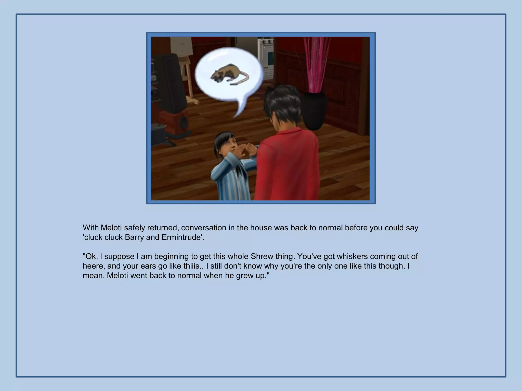 With Meloti safely returned, conversation in the house was back to normal before you could say
'cluck cluck Barry and Ermintrude'.

"Ok, I suppose I am beginning to get this whole Shrew thing. You've got whiskers coming out of
heere, and your ears go like thiiis.. I still don't know why you're the only one like this though. I
mean, Meloti went back to normal when he grew up."
 