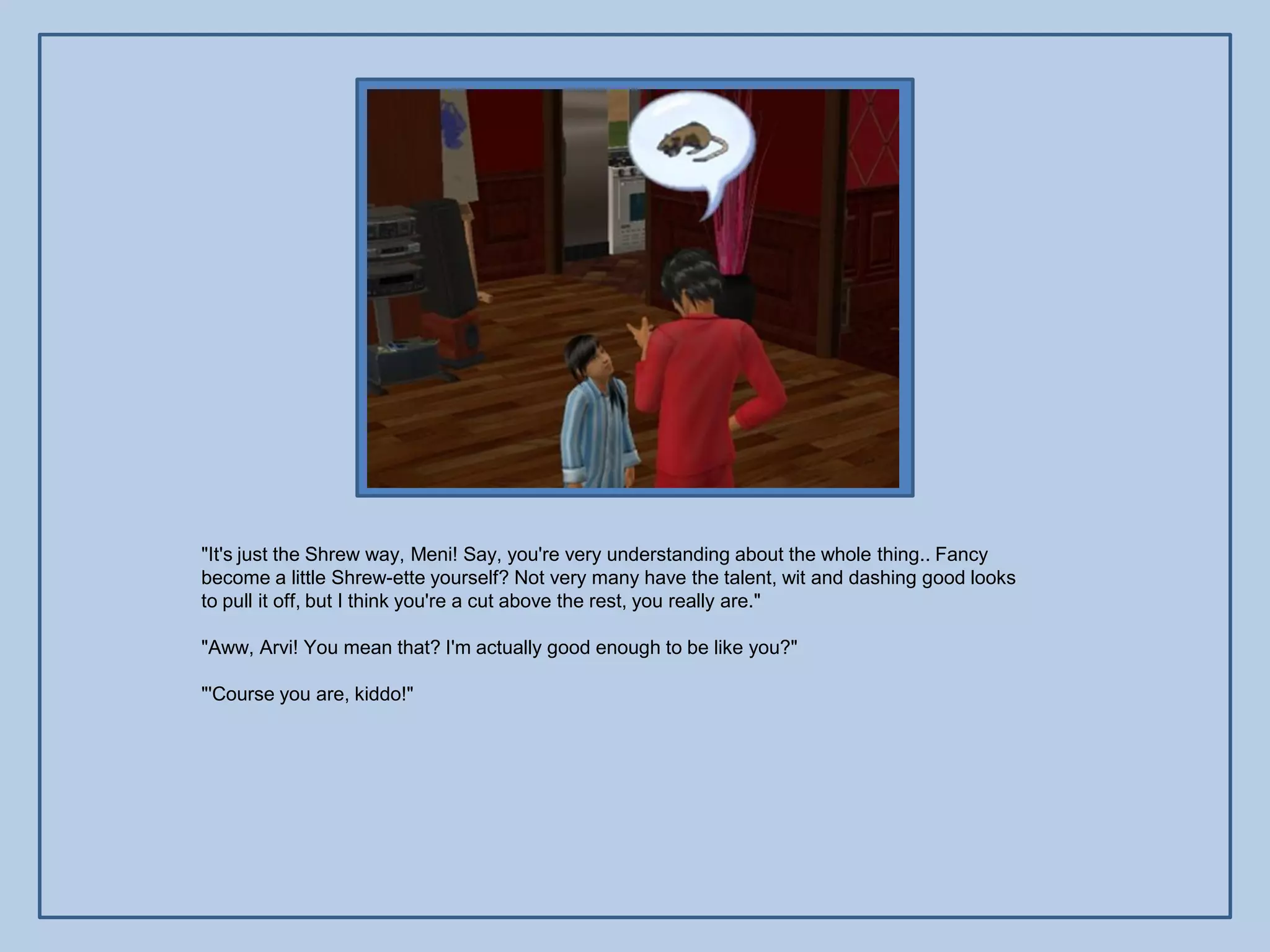 "It's just the Shrew way, Meni! Say, you're very understanding about the whole thing.. Fancy
become a little Shrew-ette yourself? Not very many have the talent, wit and dashing good looks
to pull it off, but I think you're a cut above the rest, you really are."

"Aww, Arvi! You mean that? I'm actually good enough to be like you?"

"'Course you are, kiddo!"
 