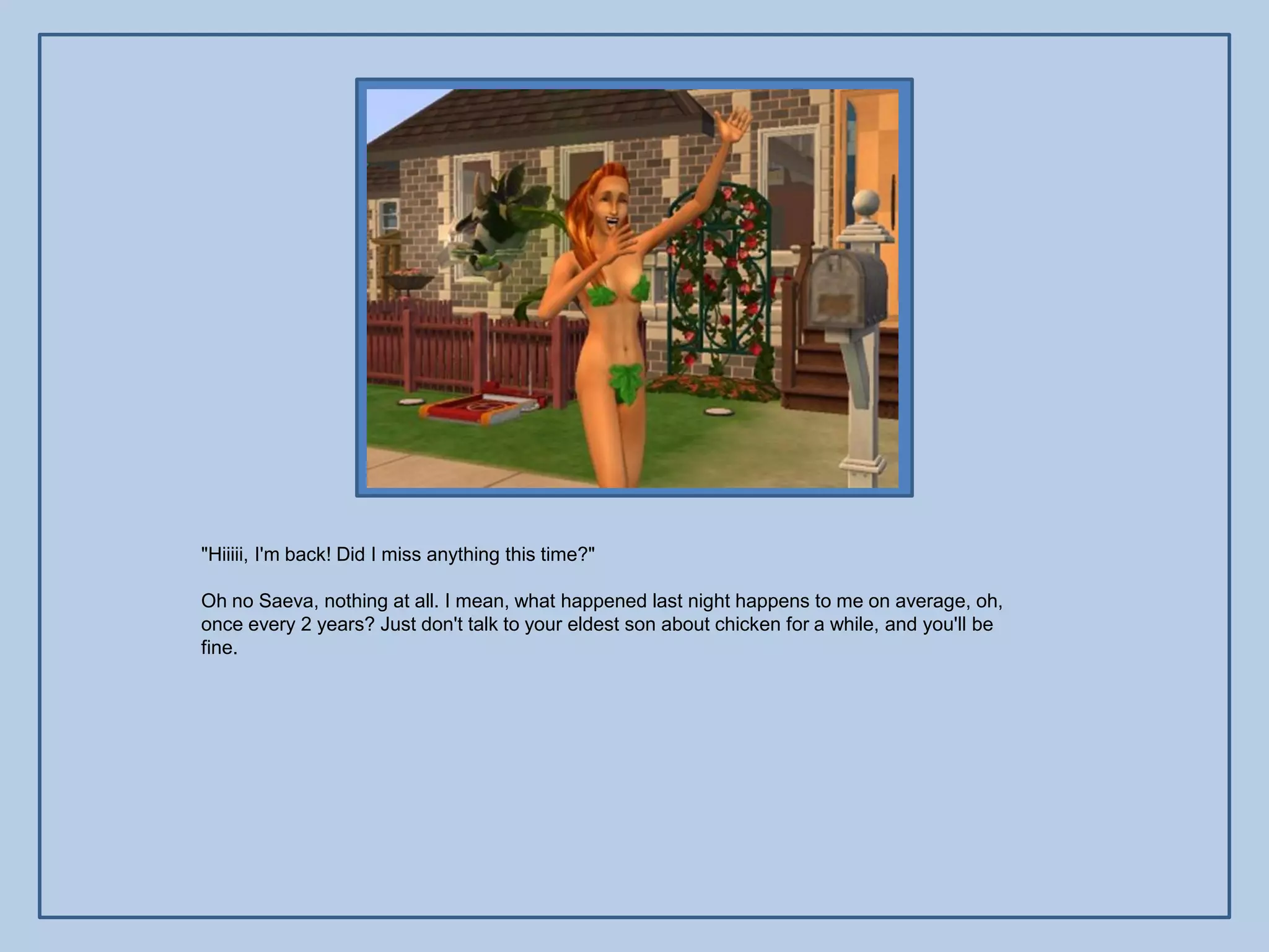 "Hiiiii, I'm back! Did I miss anything this time?"

Oh no Saeva, nothing at all. I mean, what happened last night happens to me on average, oh,
once every 2 years? Just don't talk to your eldest son about chicken for a while, and you'll be
fine.
 