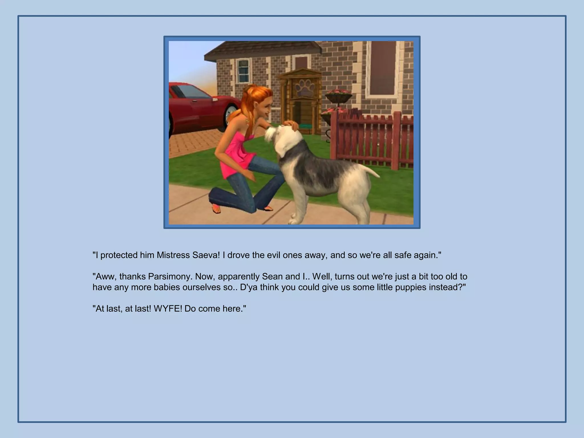 "I protected him Mistress Saeva! I drove the evil ones away, and so we're all safe again."

"Aww, thanks Parsimony. Now, apparently Sean and I.. Well, turns out we're just a bit too old to
have any more babies ourselves so.. D'ya think you could give us some little puppies instead?"

"At last, at last! WYFE! Do come here."
 