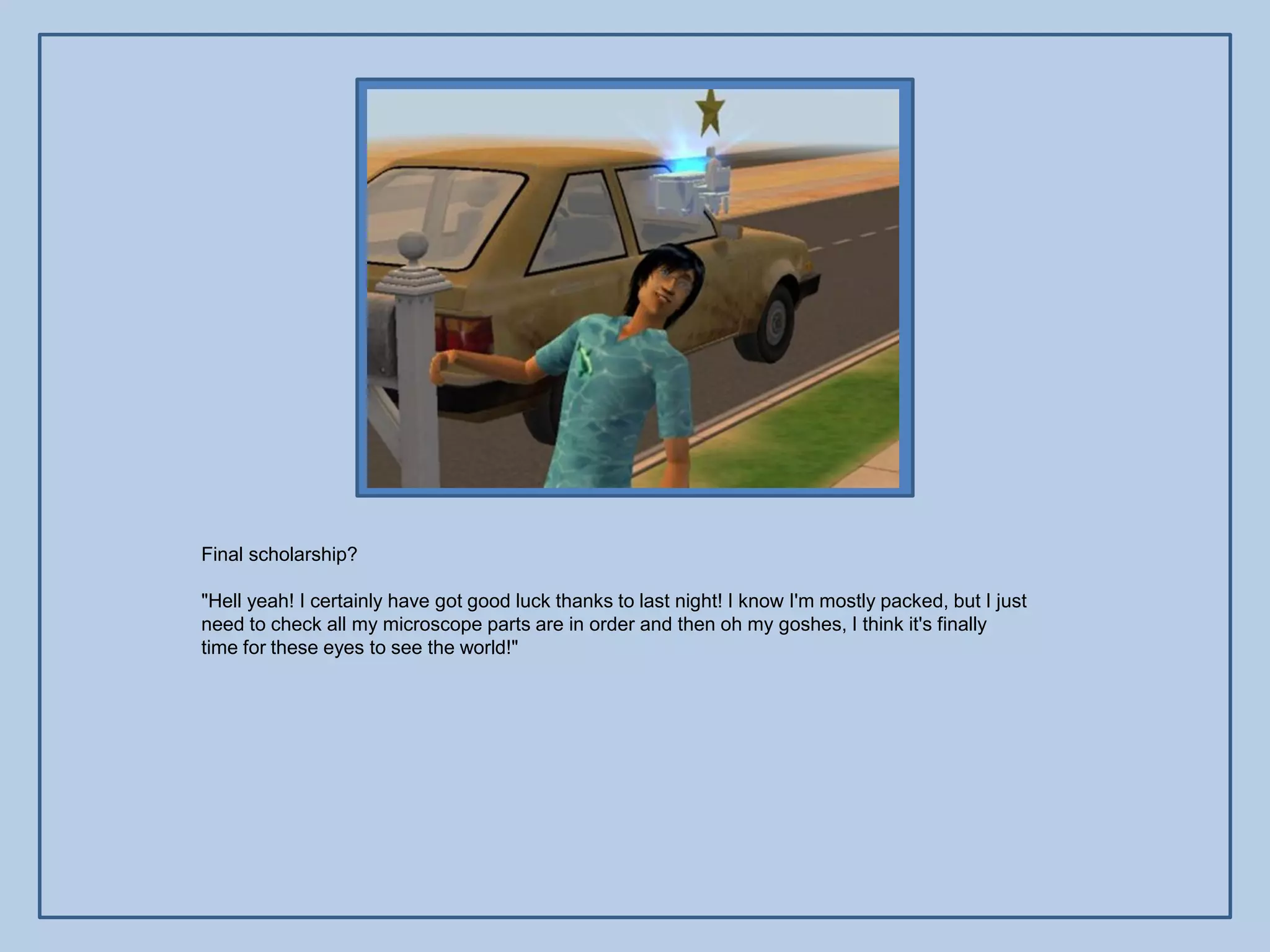 Final scholarship?

"Hell yeah! I certainly have got good luck thanks to last night! I know I'm mostly packed, but I just
need to check all my microscope parts are in order and then oh my goshes, I think it's finally
time for these eyes to see the world!"
 