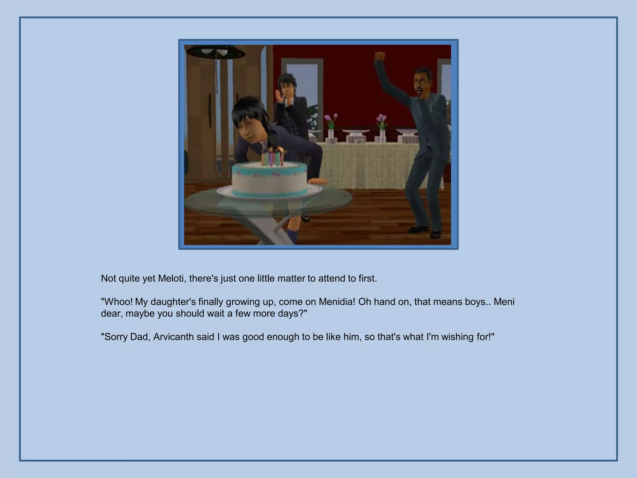 Not quite yet Meloti, there's just one little matter to attend to first.

"Whoo! My daughter's finally growing up, come on Menidia! Oh hand on, that means boys.. Meni
dear, maybe you should wait a few more days?"

"Sorry Dad, Arvicanth said I was good enough to be like him, so that's what I'm wishing for!"
 