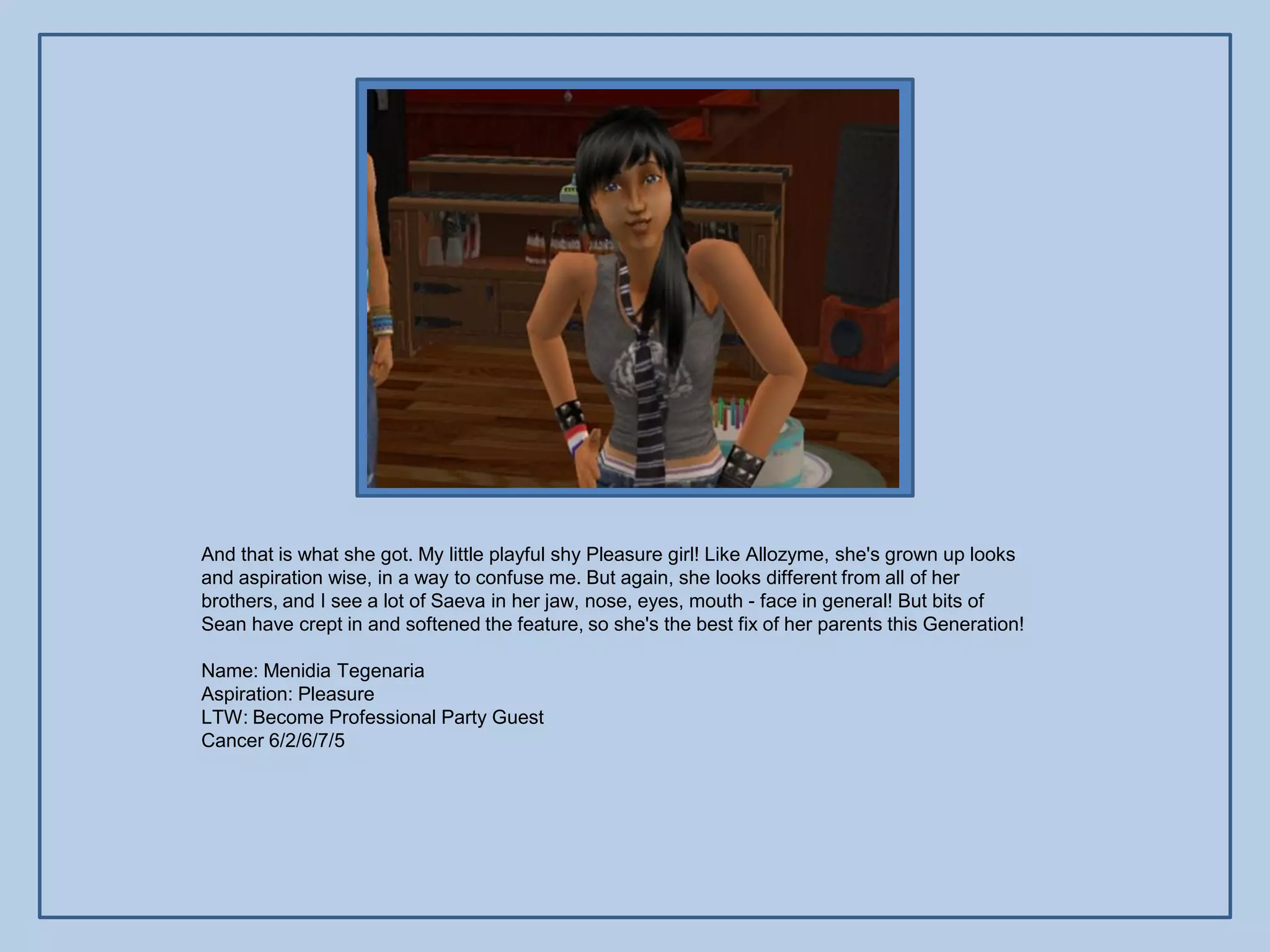 And that is what she got. My little playful shy Pleasure girl! Like Allozyme, she's grown up looks
and aspiration wise, in a way to confuse me. But again, she looks different from all of her
brothers, and I see a lot of Saeva in her jaw, nose, eyes, mouth - face in general! But bits of
Sean have crept in and softened the feature, so she's the best fix of her parents this Generation!

Name: Menidia Tegenaria
Aspiration: Pleasure
LTW: Become Professional Party Guest
Cancer 6/2/6/7/5
 