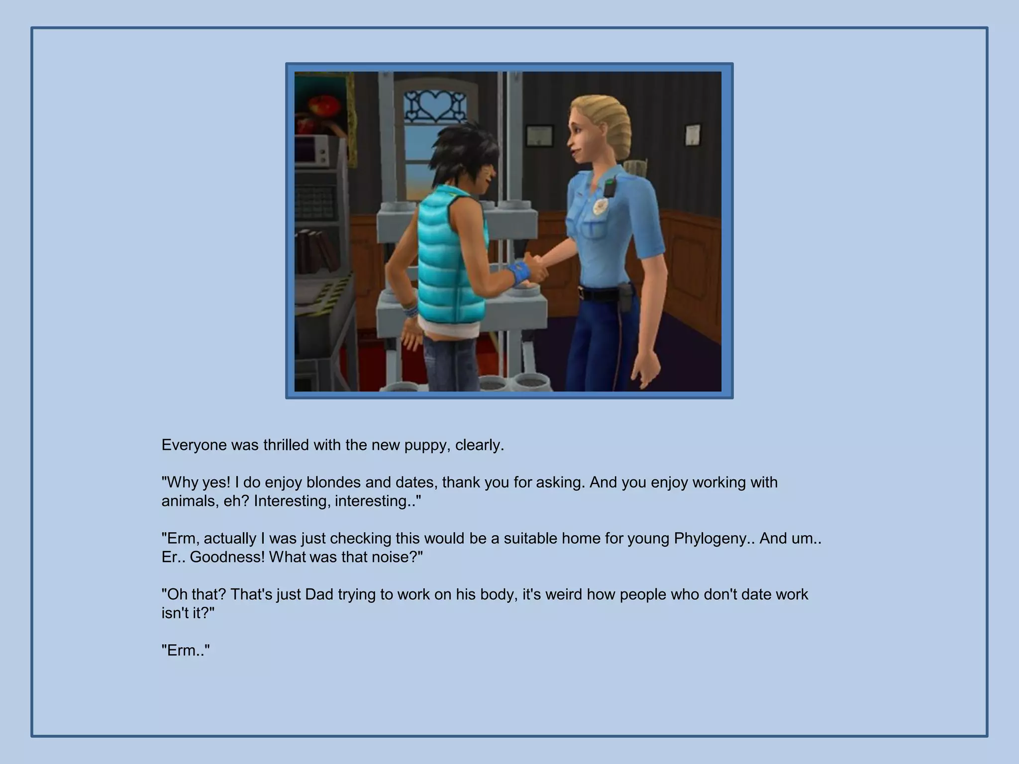 Everyone was thrilled with the new puppy, clearly.

"Why yes! I do enjoy blondes and dates, thank you for asking. And you enjoy working with
animals, eh? Interesting, interesting.."

"Erm, actually I was just checking this would be a suitable home for young Phylogeny.. And um..
Er.. Goodness! What was that noise?"

"Oh that? That's just Dad trying to work on his body, it's weird how people who don't date work
isn't it?"

"Erm.."
 