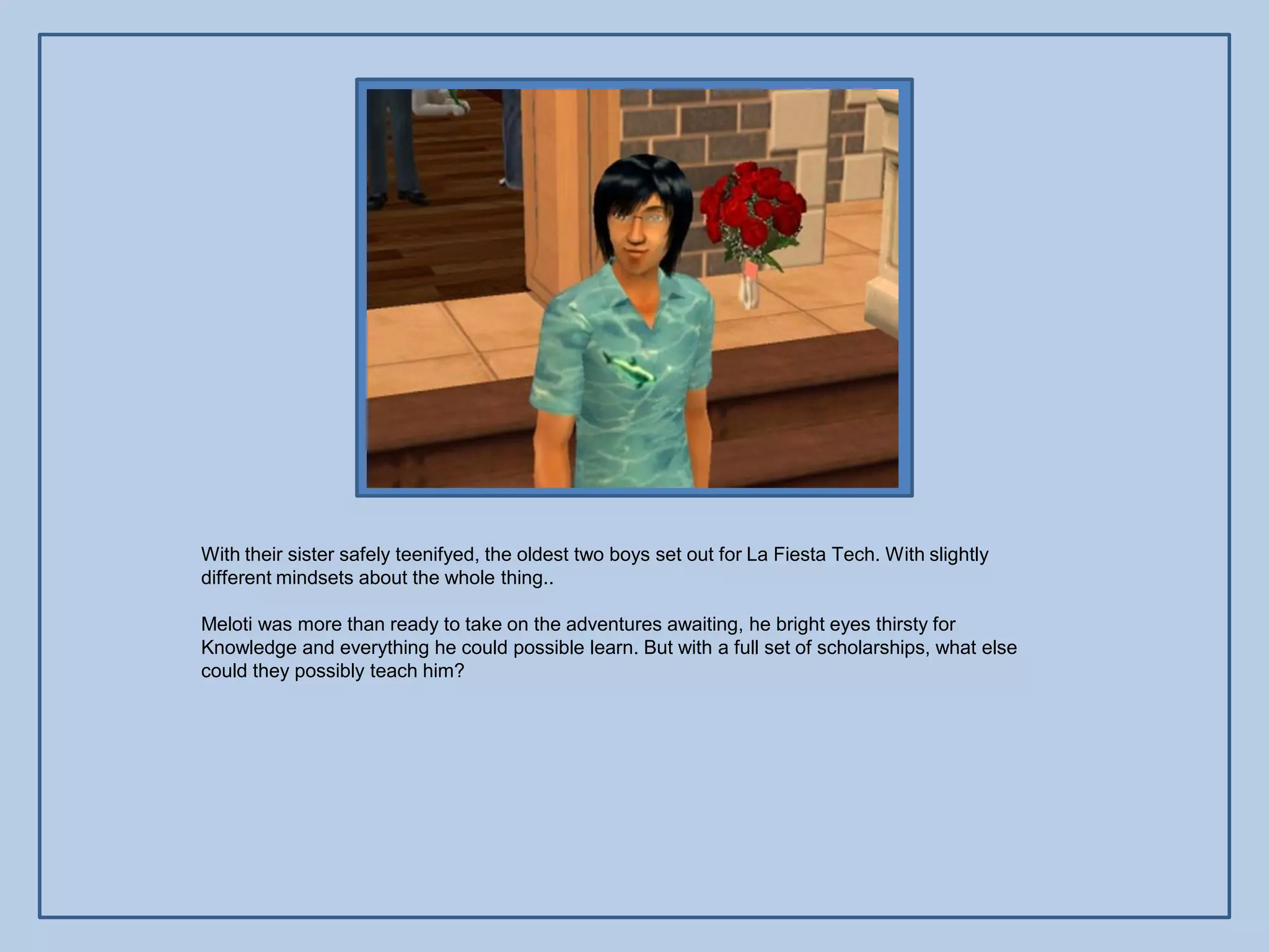 With their sister safely teenifyed, the oldest two boys set out for La Fiesta Tech. With slightly
different mindsets about the whole thing..

Meloti was more than ready to take on the adventures awaiting, he bright eyes thirsty for
Knowledge and everything he could possible learn. But with a full set of scholarships, what else
could they possibly teach him?
 