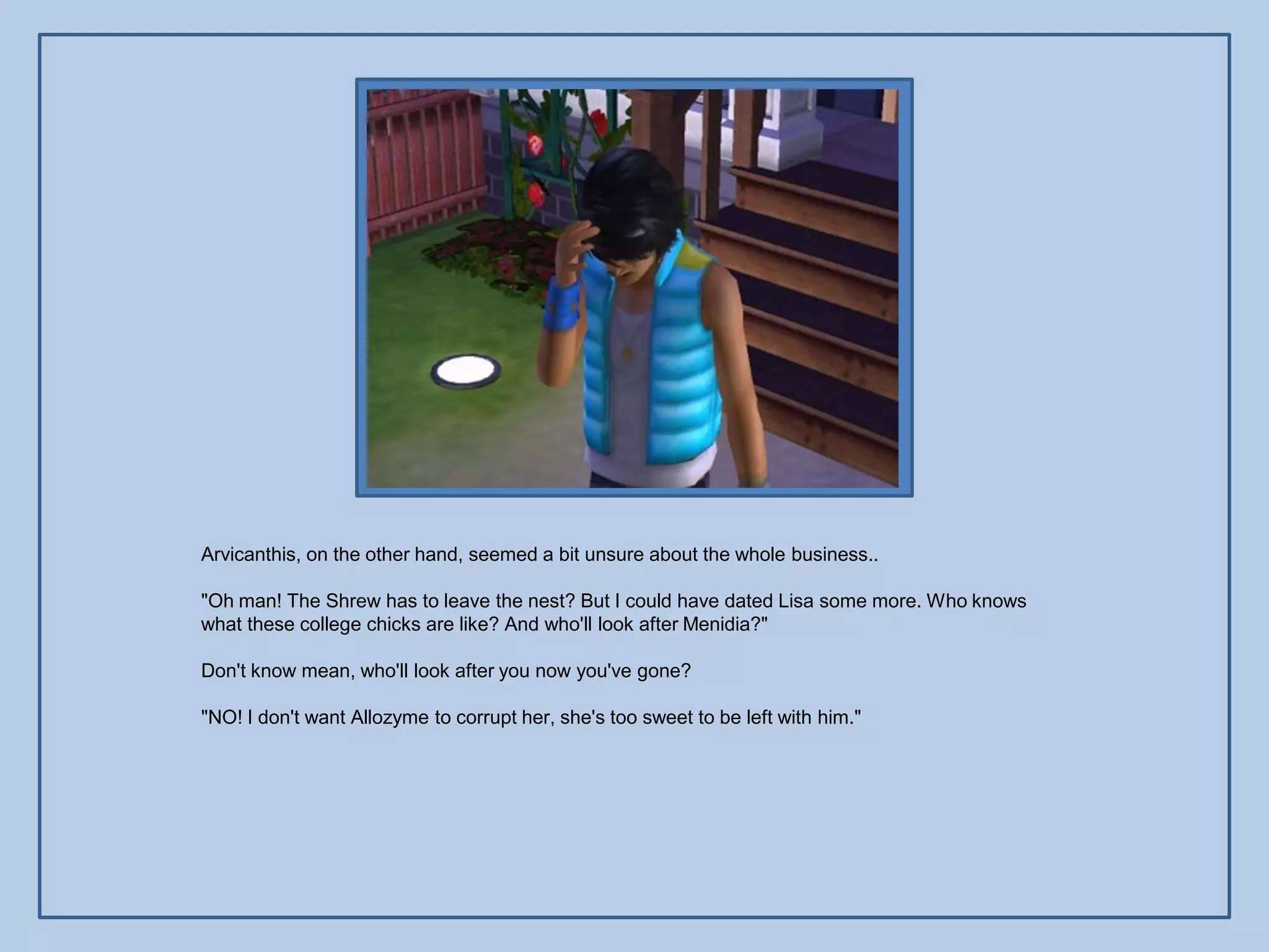 Arvicanthis, on the other hand, seemed a bit unsure about the whole business..

"Oh man! The Shrew has to leave the nest? But I could have dated Lisa some more. Who knows
what these college chicks are like? And who'll look after Menidia?"

Don't know mean, who'll look after you now you've gone?

"NO! I don't want Allozyme to corrupt her, she's too sweet to be left with him."
 