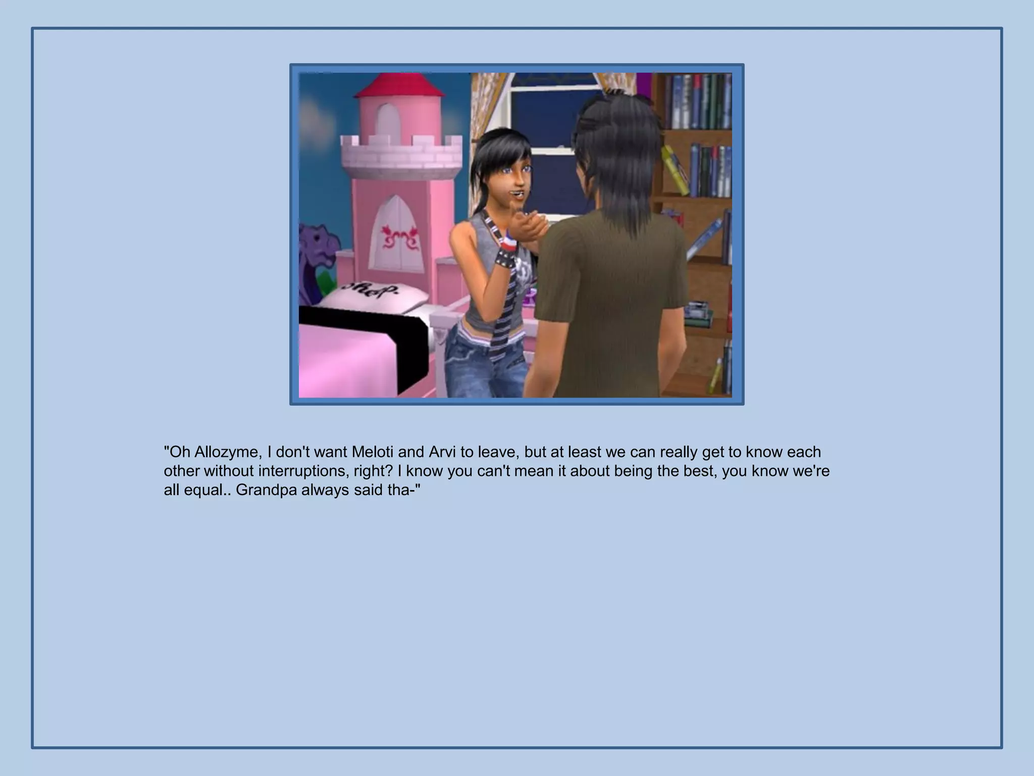"Oh Allozyme, I don't want Meloti and Arvi to leave, but at least we can really get to know each
other without interruptions, right? I know you can't mean it about being the best, you know we're
all equal.. Grandpa always said tha-"
 
