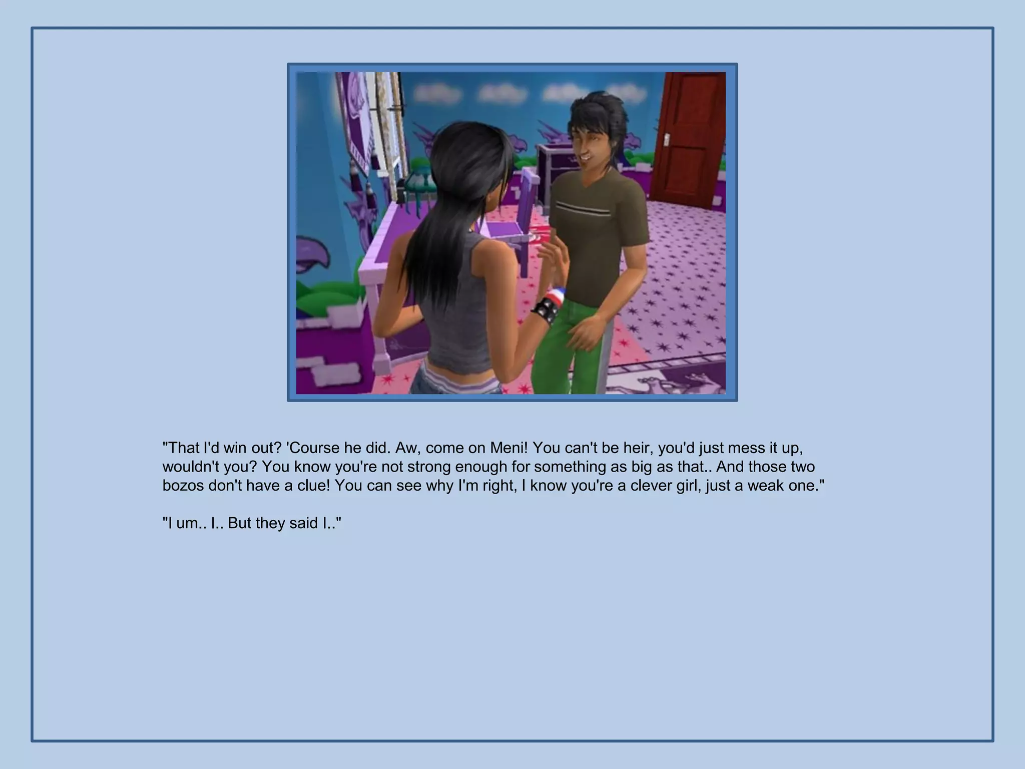 "That I'd win out? 'Course he did. Aw, come on Meni! You can't be heir, you'd just mess it up,
wouldn't you? You know you're not strong enough for something as big as that.. And those two
bozos don't have a clue! You can see why I'm right, I know you're a clever girl, just a weak one."

"I um.. I.. But they said I.."
 