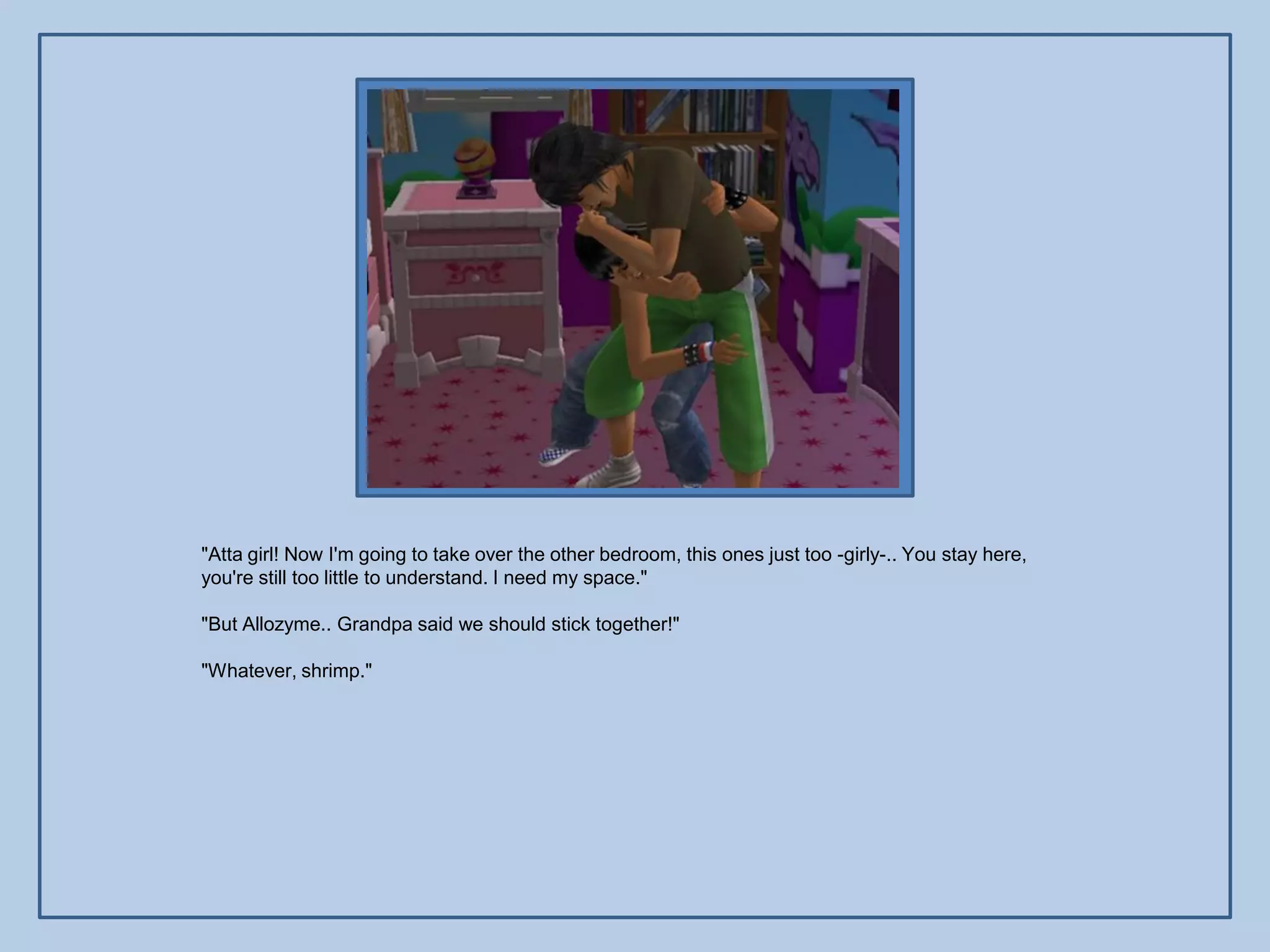 "Atta girl! Now I'm going to take over the other bedroom, this ones just too -girly-.. You stay here,
you're still too little to understand. I need my space."

"But Allozyme.. Grandpa said we should stick together!"

"Whatever, shrimp."
 