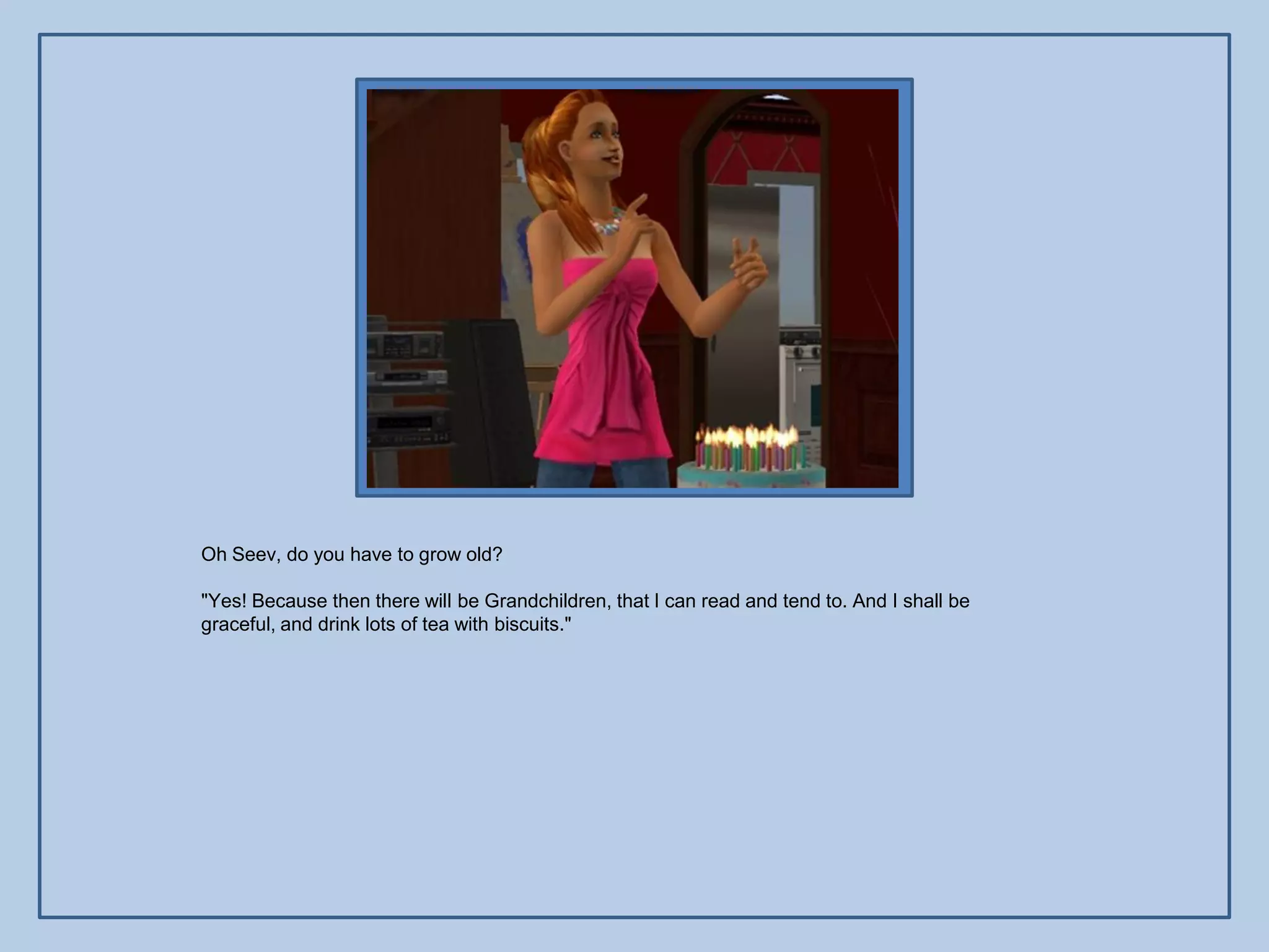 Oh Seev, do you have to grow old?

"Yes! Because then there will be Grandchildren, that I can read and tend to. And I shall be
graceful, and drink lots of tea with biscuits."
 