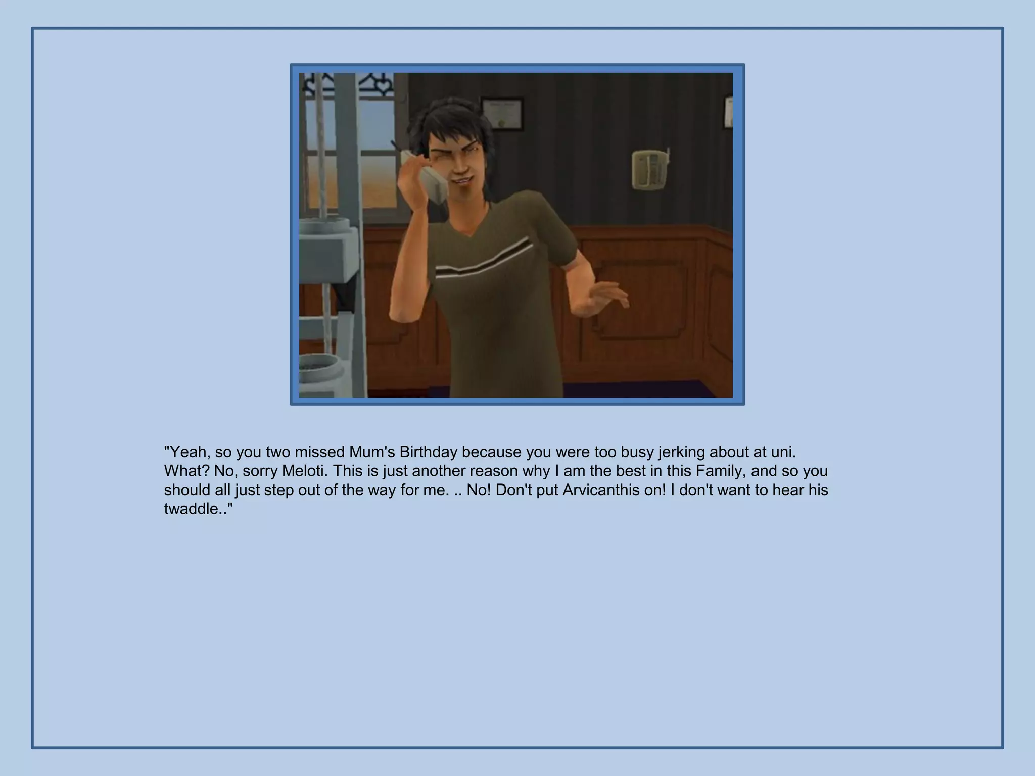 "Yeah, so you two missed Mum's Birthday because you were too busy jerking about at uni.
What? No, sorry Meloti. This is just another reason why I am the best in this Family, and so you
should all just step out of the way for me. .. No! Don't put Arvicanthis on! I don't want to hear his
twaddle.."
 