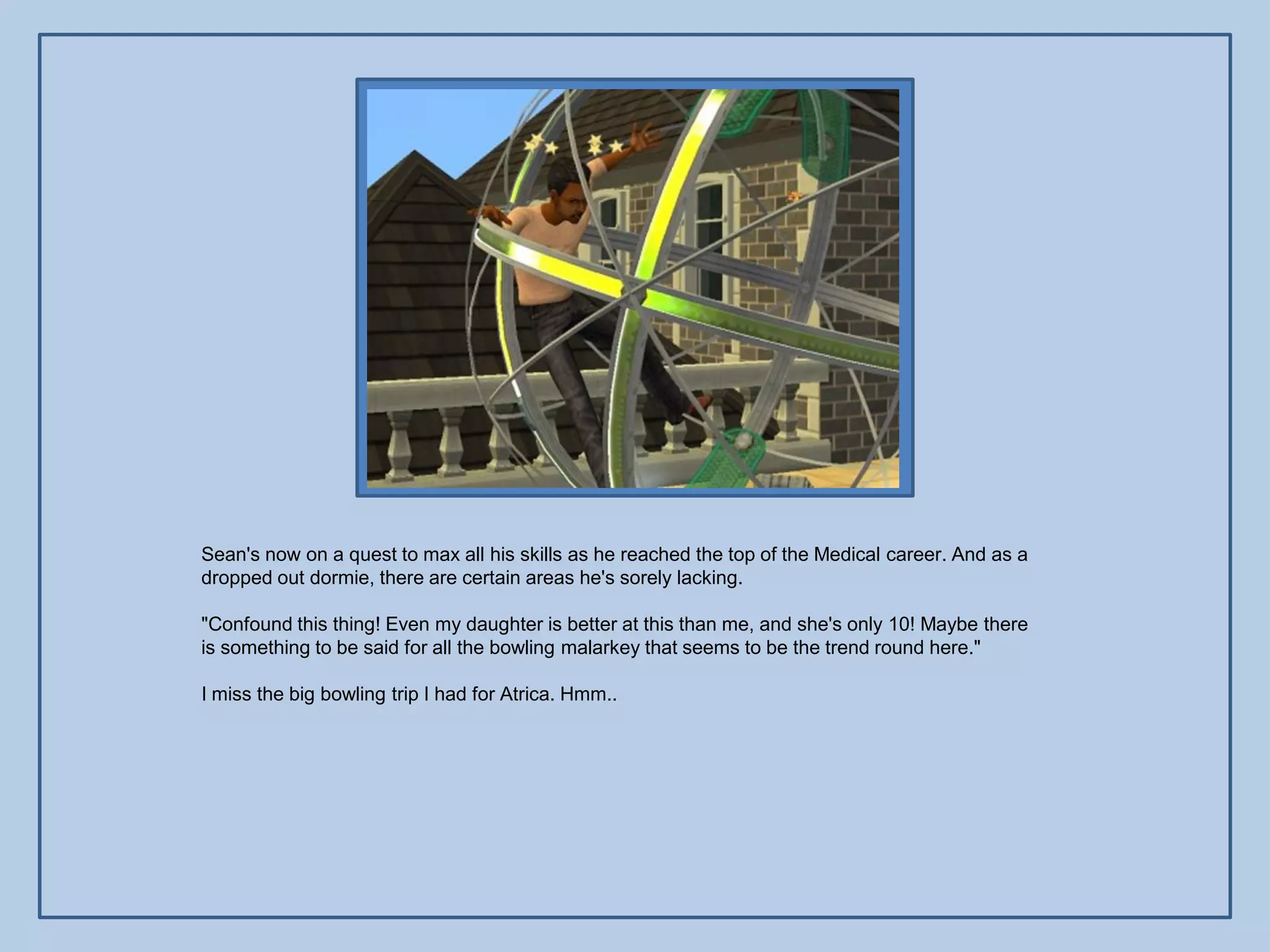 Sean's now on a quest to max all his skills as he reached the top of the Medical career. And as a
dropped out dormie, there are certain areas he's sorely lacking.

"Confound this thing! Even my daughter is better at this than me, and she's only 10! Maybe there
is something to be said for all the bowling malarkey that seems to be the trend round here."

I miss the big bowling trip I had for Atrica. Hmm..
 