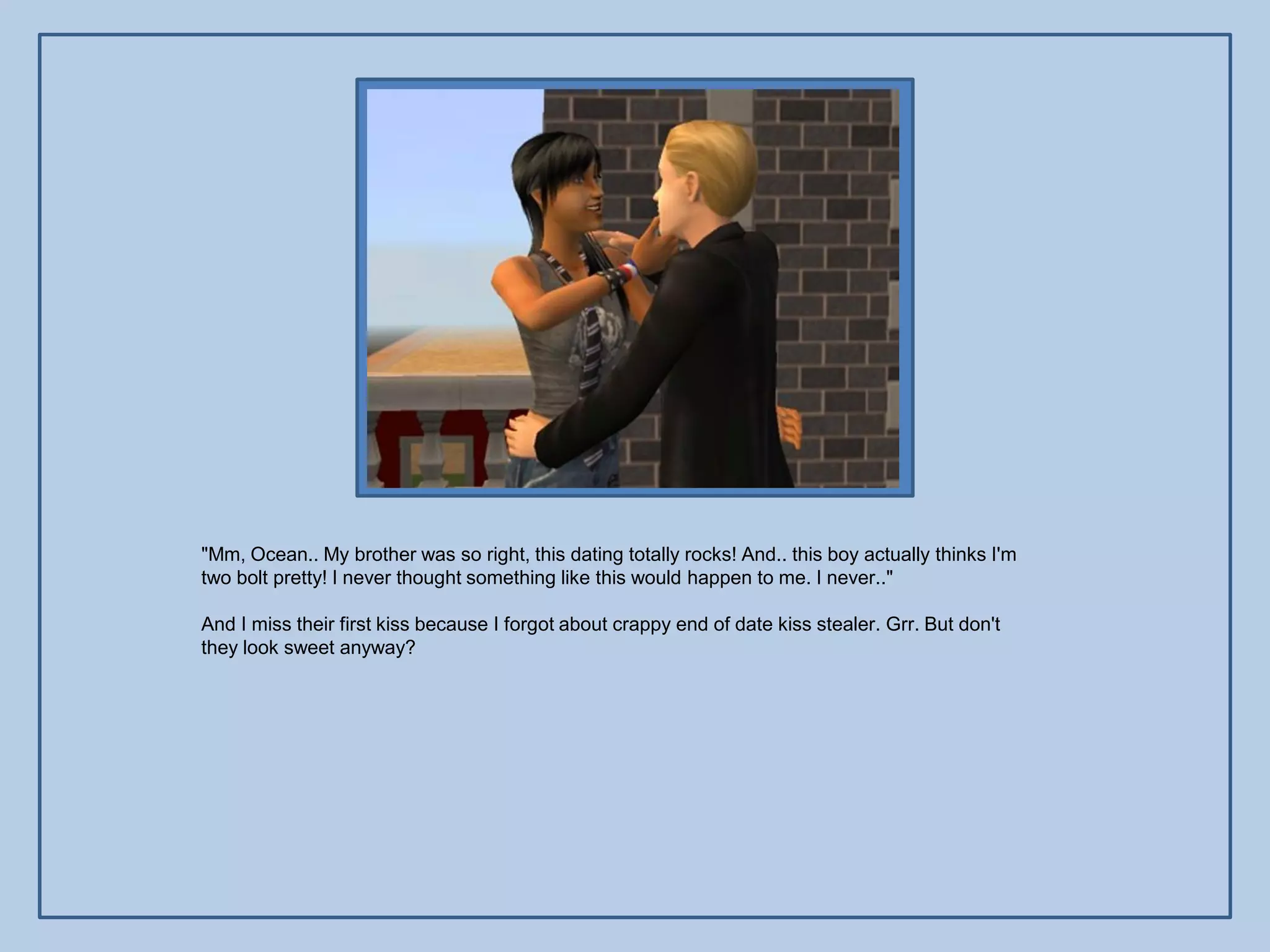 "Mm, Ocean.. My brother was so right, this dating totally rocks! And.. this boy actually thinks I'm
two bolt pretty! I never thought something like this would happen to me. I never.."

And I miss their first kiss because I forgot about crappy end of date kiss stealer. Grr. But don't
they look sweet anyway?
 