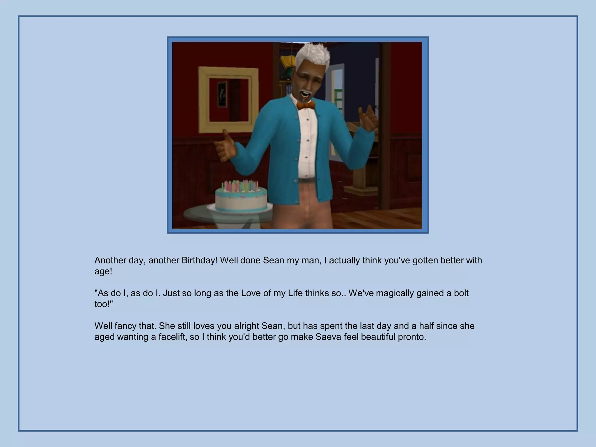 Another day, another Birthday! Well done Sean my man, I actually think you've gotten better with
age!

"As do I, as do I. Just so long as the Love of my Life thinks so.. We've magically gained a bolt
too!"

Well fancy that. She still loves you alright Sean, but has spent the last day and a half since she
aged wanting a facelift, so I think you'd better go make Saeva feel beautiful pronto.
 