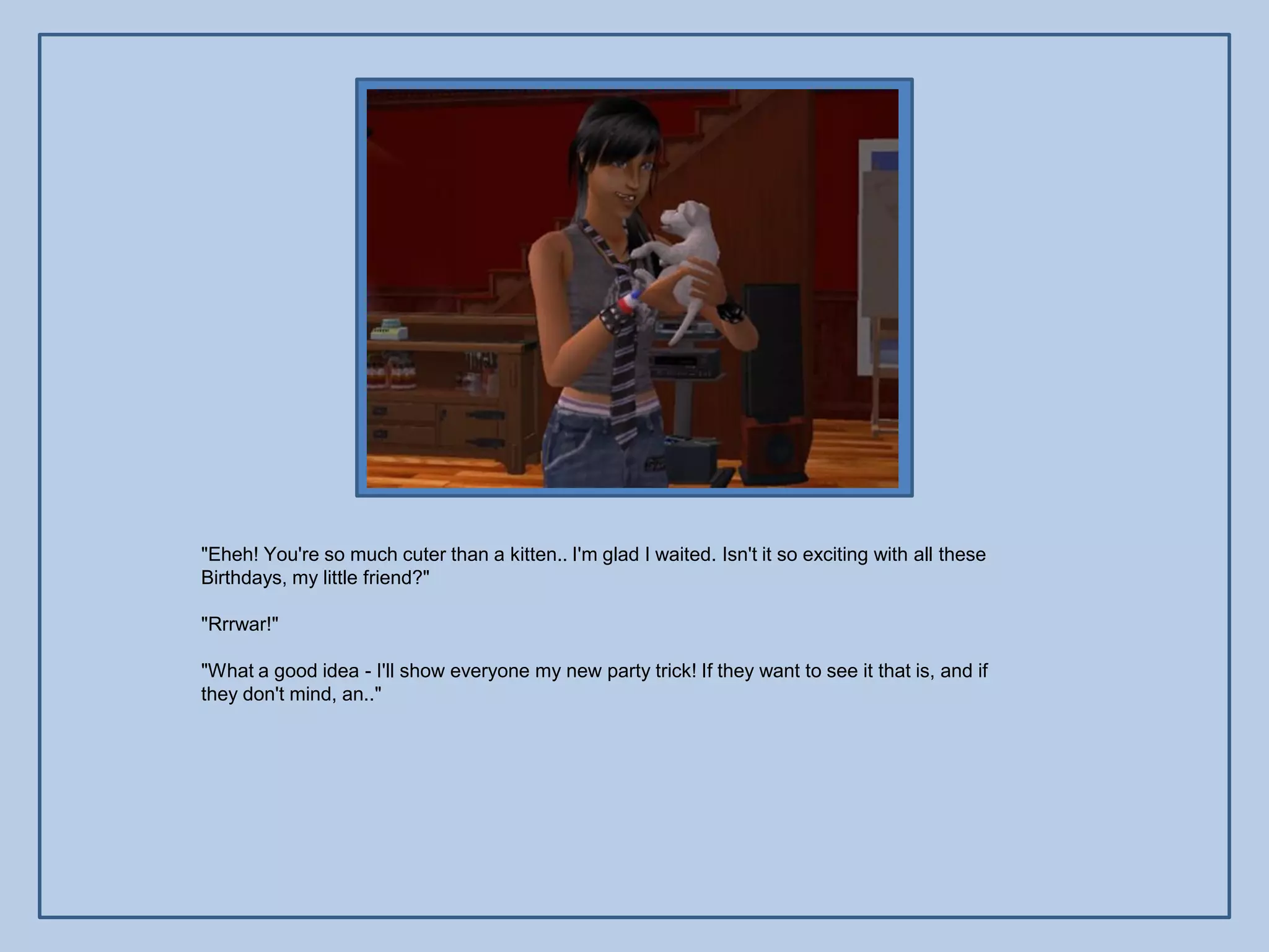 "Eheh! You're so much cuter than a kitten.. I'm glad I waited. Isn't it so exciting with all these
Birthdays, my little friend?"

"Rrrwar!"

"What a good idea - I'll show everyone my new party trick! If they want to see it that is, and if
they don't mind, an.."
 