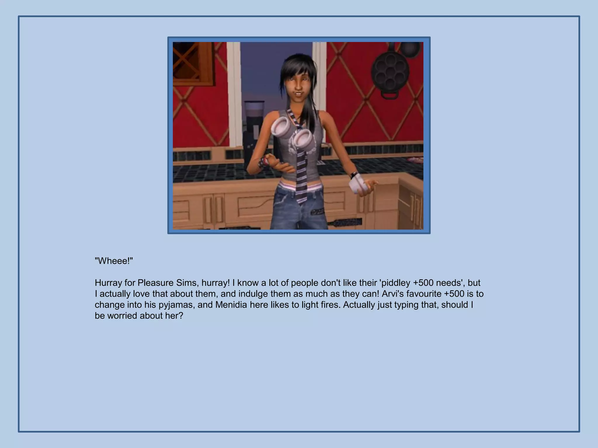 "Wheee!"

Hurray for Pleasure Sims, hurray! I know a lot of people don't like their 'piddley +500 needs', but
I actually love that about them, and indulge them as much as they can! Arvi's favourite +500 is to
change into his pyjamas, and Menidia here likes to light fires. Actually just typing that, should I
be worried about her?
 